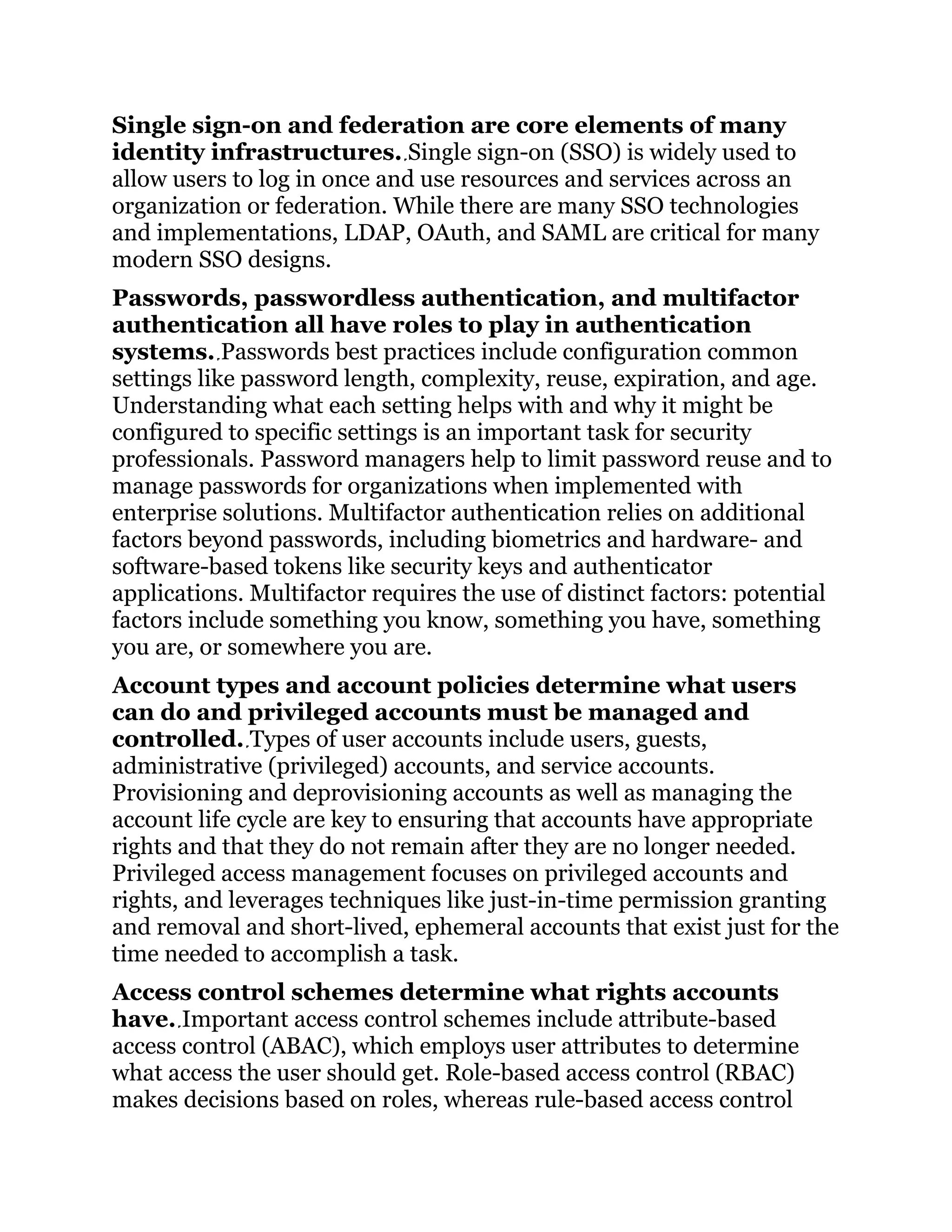 Single sign-on and federation are core elements of many
identity infrastructures. Single sign-on (SSO) is widely used to
allow users to log in once and use resources and services across an
organization or federation. While there are many SSO technologies
and implementations, LDAP, OAuth, and SAML are critical for many
modern SSO designs.
Passwords, passwordless authentication, and multifactor
authentication all have roles to play in authentication
systems. Passwords best practices include configuration common
settings like password length, complexity, reuse, expiration, and age.
Understanding what each setting helps with and why it might be
configured to specific settings is an important task for security
professionals. Password managers help to limit password reuse and to
manage passwords for organizations when implemented with
enterprise solutions. Multifactor authentication relies on additional
factors beyond passwords, including biometrics and hardware- and
software-based tokens like security keys and authenticator
applications. Multifactor requires the use of distinct factors: potential
factors include something you know, something you have, something
you are, or somewhere you are.
Account types and account policies determine what users
can do and privileged accounts must be managed and
controlled. Types of user accounts include users, guests,
administrative (privileged) accounts, and service accounts.
Provisioning and deprovisioning accounts as well as managing the
account life cycle are key to ensuring that accounts have appropriate
rights and that they do not remain after they are no longer needed.
Privileged access management focuses on privileged accounts and
rights, and leverages techniques like just-in-time permission granting
and removal and short-lived, ephemeral accounts that exist just for the
time needed to accomplish a task.
Access control schemes determine what rights accounts
have. Important access control schemes include attribute-based
access control (ABAC), which employs user attributes to determine
what access the user should get. Role-based access control (RBAC)
makes decisions based on roles, whereas rule-based access control
 