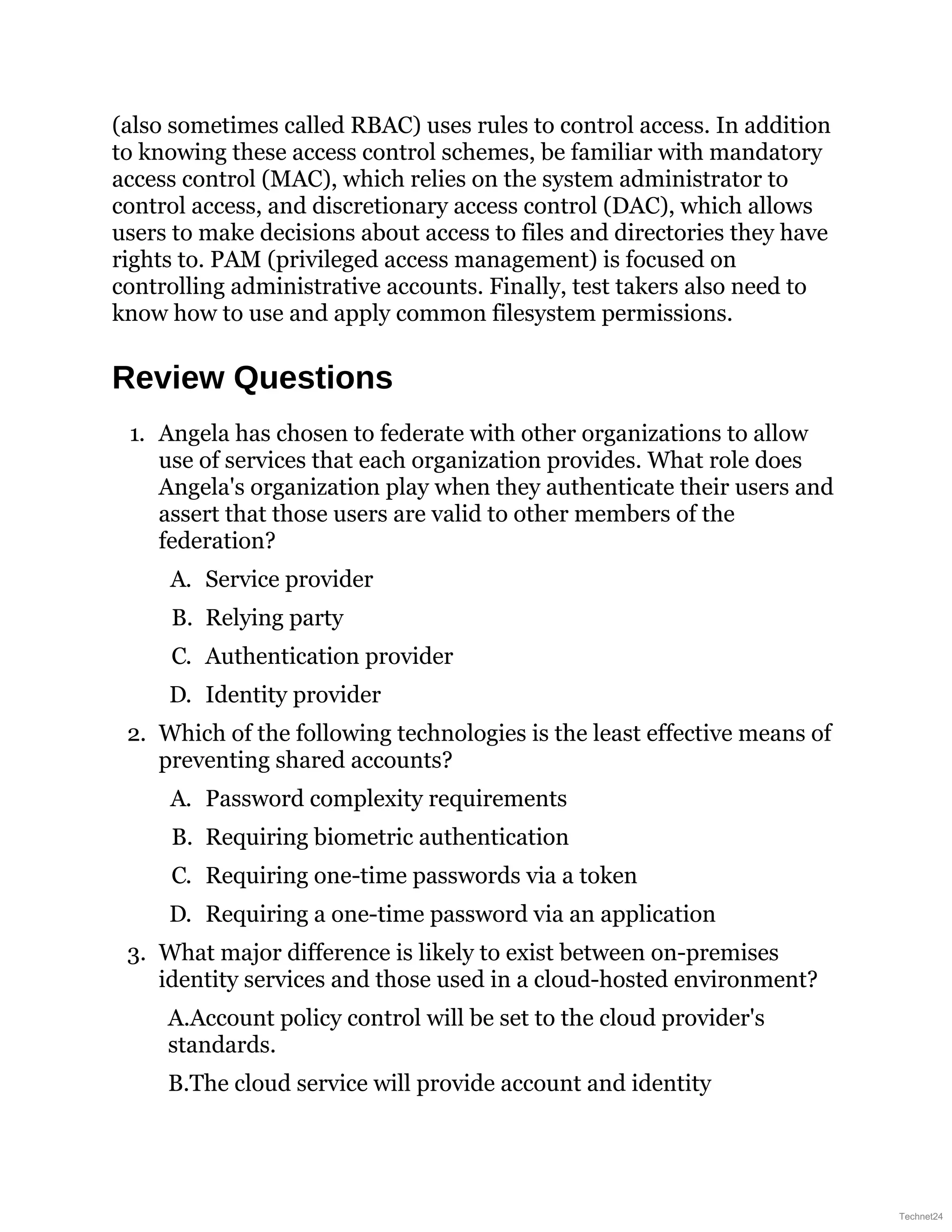 (also sometimes called RBAC) uses rules to control access. In addition
to knowing these access control schemes, be familiar with mandatory
access control (MAC), which relies on the system administrator to
control access, and discretionary access control (DAC), which allows
users to make decisions about access to files and directories they have
rights to. PAM (privileged access management) is focused on
controlling administrative accounts. Finally, test takers also need to
know how to use and apply common filesystem permissions.
Review Questions
1. Angela has chosen to federate with other organizations to allow
use of services that each organization provides. What role does
Angela's organization play when they authenticate their users and
assert that those users are valid to other members of the
federation?
A. Service provider
B. Relying party
C. Authentication provider
D. Identity provider
2. Which of the following technologies is the least effective means of
preventing shared accounts?
A. Password complexity requirements
B. Requiring biometric authentication
C. Requiring one-time passwords via a token
D. Requiring a one-time password via an application
3. What major difference is likely to exist between on-premises
identity services and those used in a cloud-hosted environment?
A.Account policy control will be set to the cloud provider's
standards.
B.The cloud service will provide account and identity
Technet24
 