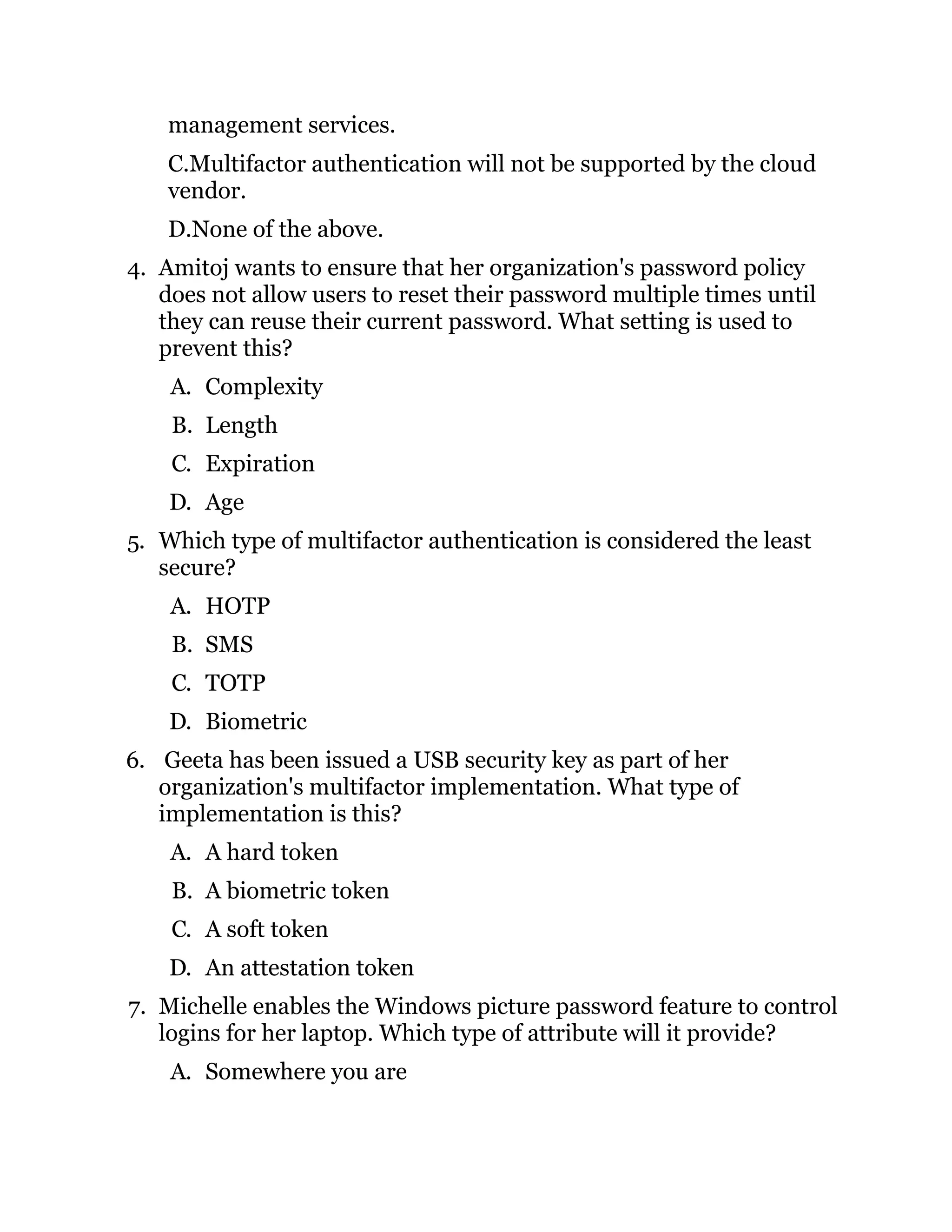 management services.
C.Multifactor authentication will not be supported by the cloud
vendor.
D.None of the above.
4. Amitoj wants to ensure that her organization's password policy
does not allow users to reset their password multiple times until
they can reuse their current password. What setting is used to
prevent this?
A. Complexity
B. Length
C. Expiration
D. Age
5. Which type of multifactor authentication is considered the least
secure?
A. HOTP
B. SMS
C. TOTP
D. Biometric
6. Geeta has been issued a USB security key as part of her
organization's multifactor implementation. What type of
implementation is this?
A. A hard token
B. A biometric token
C. A soft token
D. An attestation token
7. Michelle enables the Windows picture password feature to control
logins for her laptop. Which type of attribute will it provide?
A. Somewhere you are
 