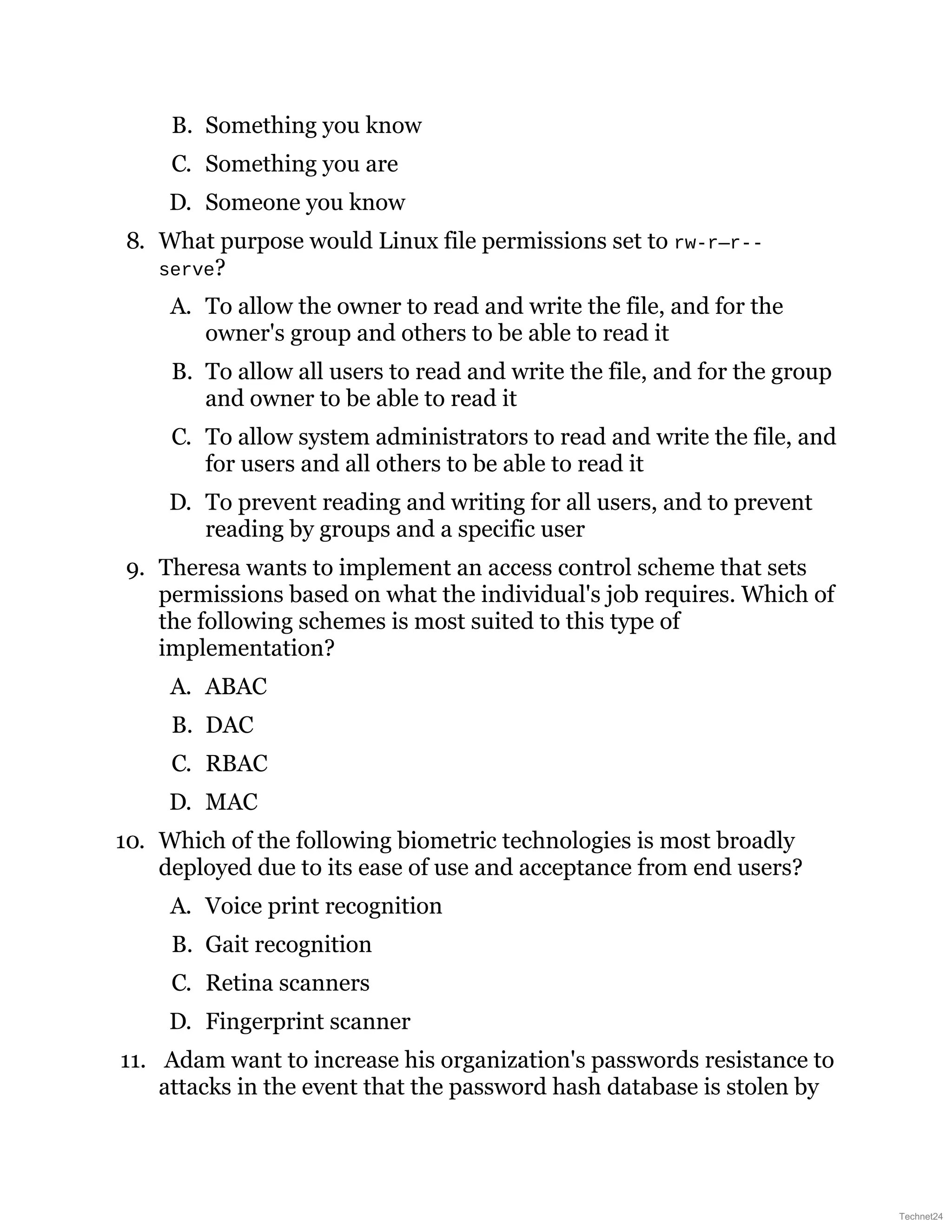 B. Something you know
C. Something you are
D. Someone you know
8. What purpose would Linux file permissions set to rw-r—r--
serve?
A. To allow the owner to read and write the file, and for the
owner's group and others to be able to read it
B. To allow all users to read and write the file, and for the group
and owner to be able to read it
C. To allow system administrators to read and write the file, and
for users and all others to be able to read it
D. To prevent reading and writing for all users, and to prevent
reading by groups and a specific user
9. Theresa wants to implement an access control scheme that sets
permissions based on what the individual's job requires. Which of
the following schemes is most suited to this type of
implementation?
A. ABAC
B. DAC
C. RBAC
D. MAC
10. Which of the following biometric technologies is most broadly
deployed due to its ease of use and acceptance from end users?
A. Voice print recognition
B. Gait recognition
C. Retina scanners
D. Fingerprint scanner
11. Adam want to increase his organization's passwords resistance to
attacks in the event that the password hash database is stolen by
Technet24
 