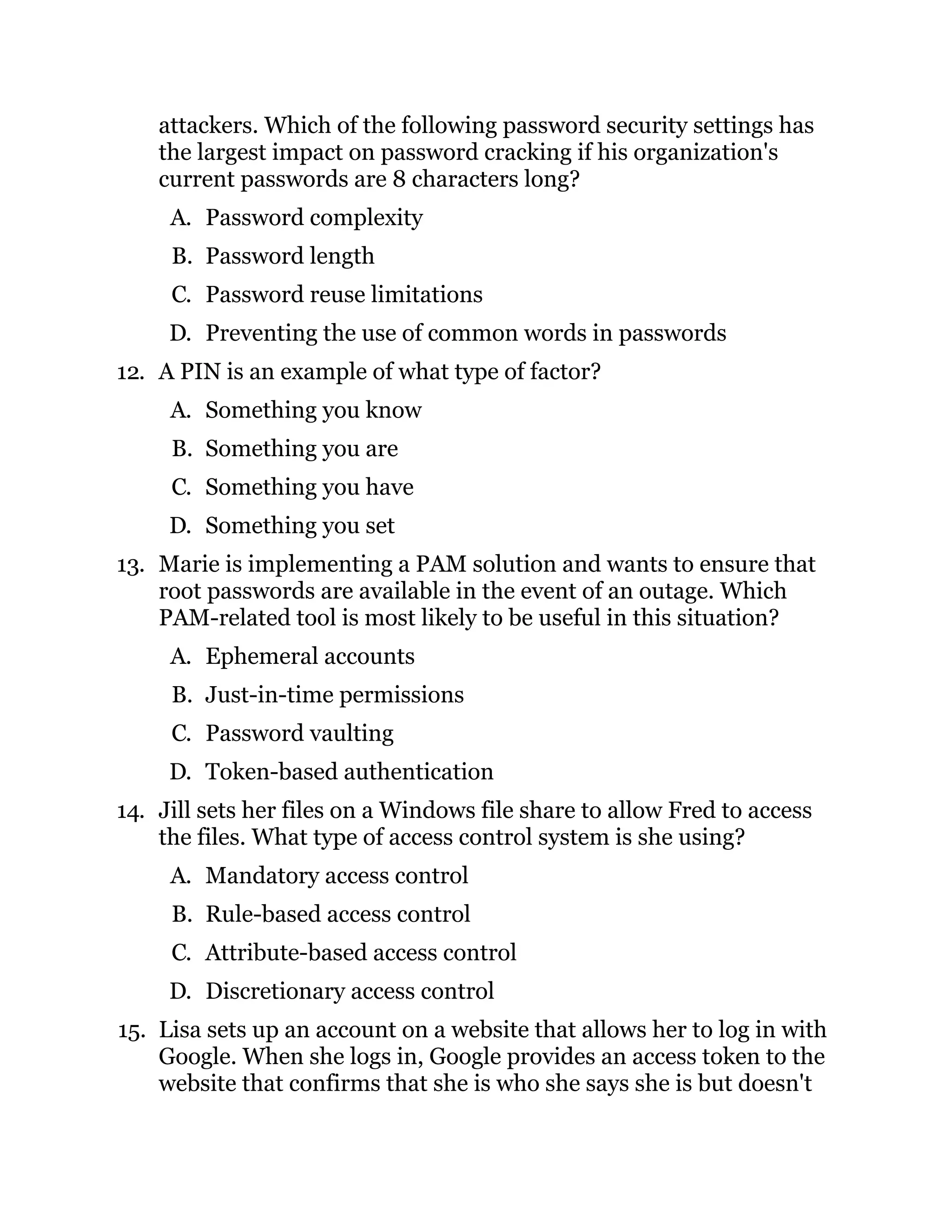 attackers. Which of the following password security settings has
the largest impact on password cracking if his organization's
current passwords are 8 characters long?
A. Password complexity
B. Password length
C. Password reuse limitations
D. Preventing the use of common words in passwords
12. A PIN is an example of what type of factor?
A. Something you know
B. Something you are
C. Something you have
D. Something you set
13. Marie is implementing a PAM solution and wants to ensure that
root passwords are available in the event of an outage. Which
PAM-related tool is most likely to be useful in this situation?
A. Ephemeral accounts
B. Just-in-time permissions
C. Password vaulting
D. Token-based authentication
14. Jill sets her files on a Windows file share to allow Fred to access
the files. What type of access control system is she using?
A. Mandatory access control
B. Rule-based access control
C. Attribute-based access control
D. Discretionary access control
15. Lisa sets up an account on a website that allows her to log in with
Google. When she logs in, Google provides an access token to the
website that confirms that she is who she says she is but doesn't
 