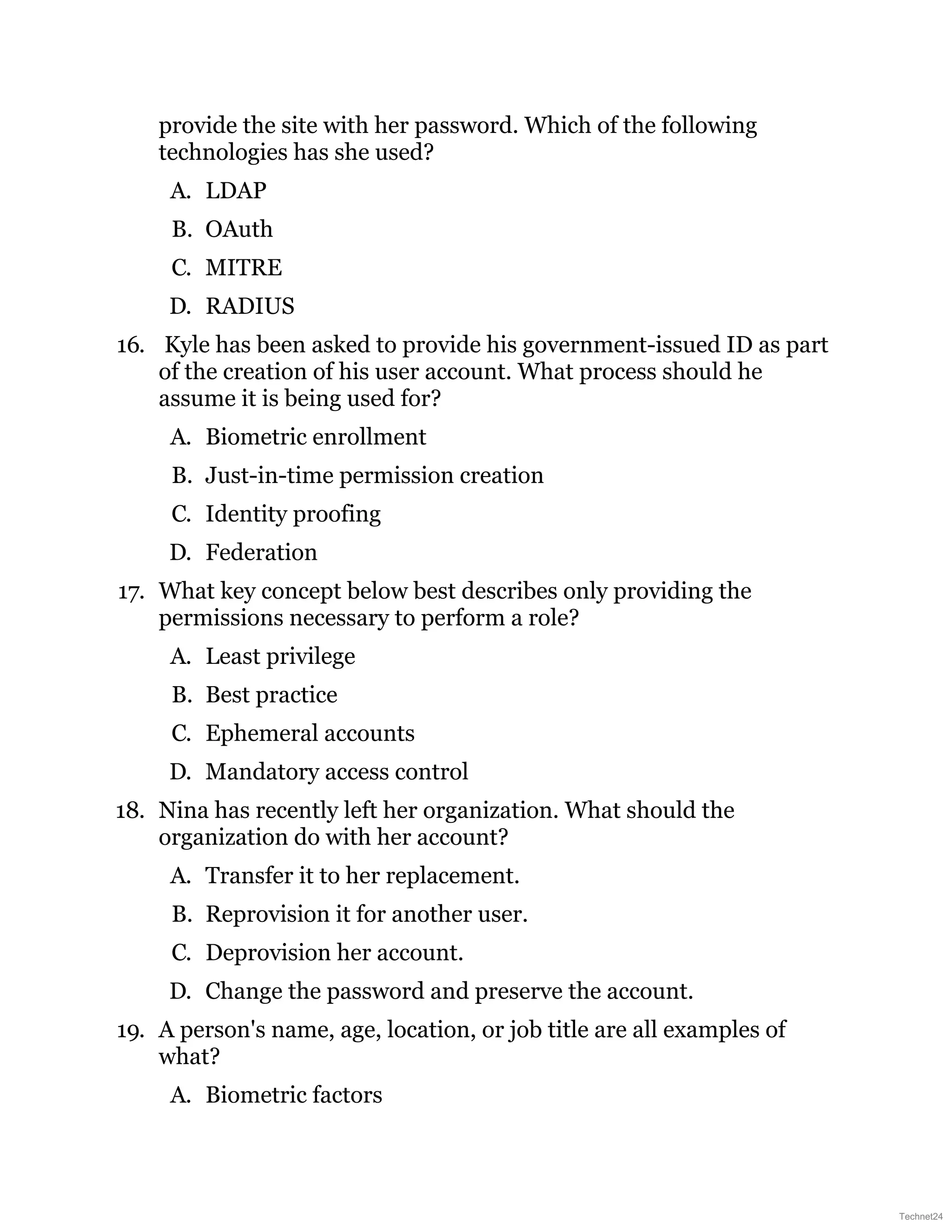 provide the site with her password. Which of the following
technologies has she used?
A. LDAP
B. OAuth
C. MITRE
D. RADIUS
16. Kyle has been asked to provide his government-issued ID as part
of the creation of his user account. What process should he
assume it is being used for?
A. Biometric enrollment
B. Just-in-time permission creation
C. Identity proofing
D. Federation
17. What key concept below best describes only providing the
permissions necessary to perform a role?
A. Least privilege
B. Best practice
C. Ephemeral accounts
D. Mandatory access control
18. Nina has recently left her organization. What should the
organization do with her account?
A. Transfer it to her replacement.
B. Reprovision it for another user.
C. Deprovision her account.
D. Change the password and preserve the account.
19. A person's name, age, location, or job title are all examples of
what?
A. Biometric factors
Technet24
 