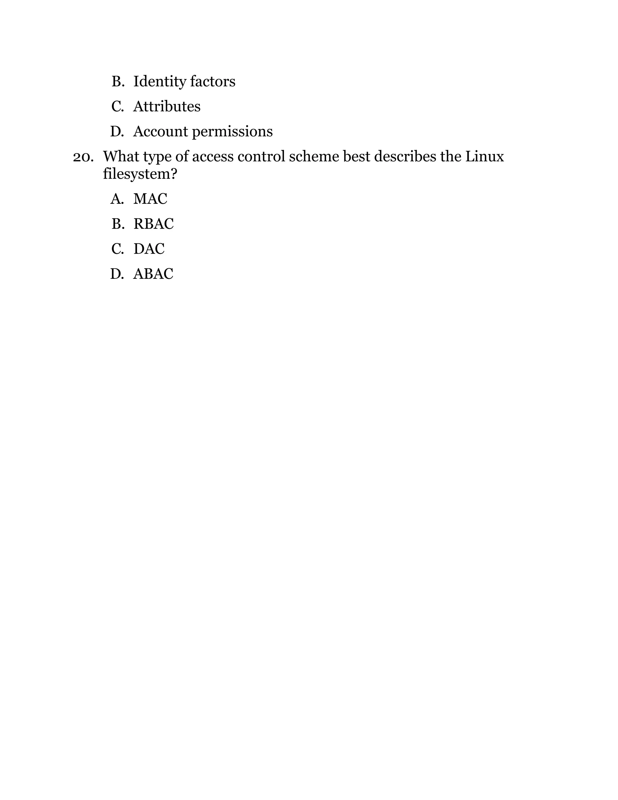 B. Identity factors
C. Attributes
D. Account permissions
20. What type of access control scheme best describes the Linux
filesystem?
A. MAC
B. RBAC
C. DAC
D. ABAC
 
