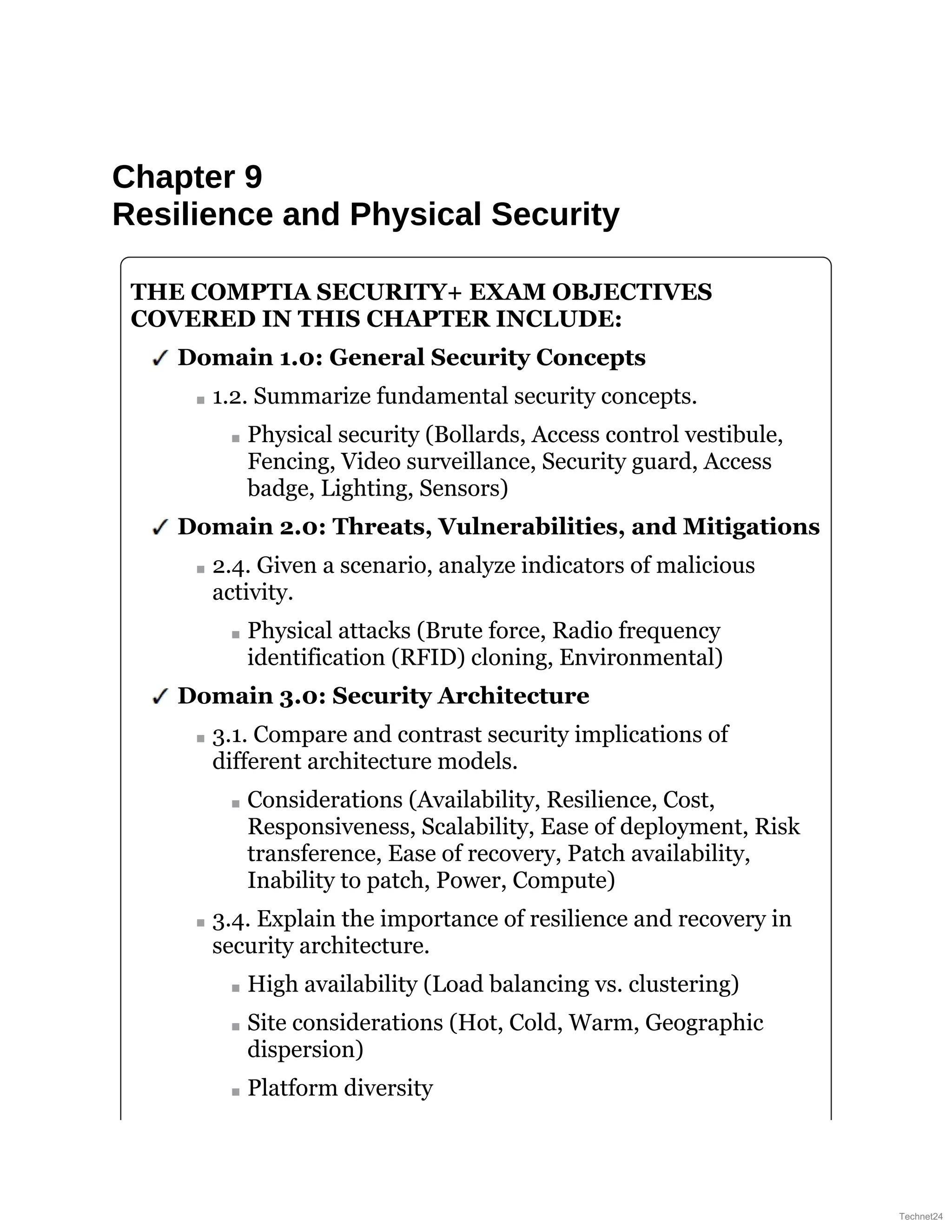 Chapter 9
Resilience and Physical Security
THE COMPTIA SECURITY+ EXAM OBJECTIVES
COVERED IN THIS CHAPTER INCLUDE:
Domain 1.0: General Security Concepts
1.2. Summarize fundamental security concepts.
Physical security (Bollards, Access control vestibule,
Fencing, Video surveillance, Security guard, Access
badge, Lighting, Sensors)
Domain 2.0: Threats, Vulnerabilities, and Mitigations
2.4. Given a scenario, analyze indicators of malicious
activity.
Physical attacks (Brute force, Radio frequency
identification (RFID) cloning, Environmental)
Domain 3.0: Security Architecture
3.1. Compare and contrast security implications of
different architecture models.
Considerations (Availability, Resilience, Cost,
Responsiveness, Scalability, Ease of deployment, Risk
transference, Ease of recovery, Patch availability,
Inability to patch, Power, Compute)
3.4. Explain the importance of resilience and recovery in
security architecture.
High availability (Load balancing vs. clustering)
Site considerations (Hot, Cold, Warm, Geographic
dispersion)
Platform diversity
Technet24
 