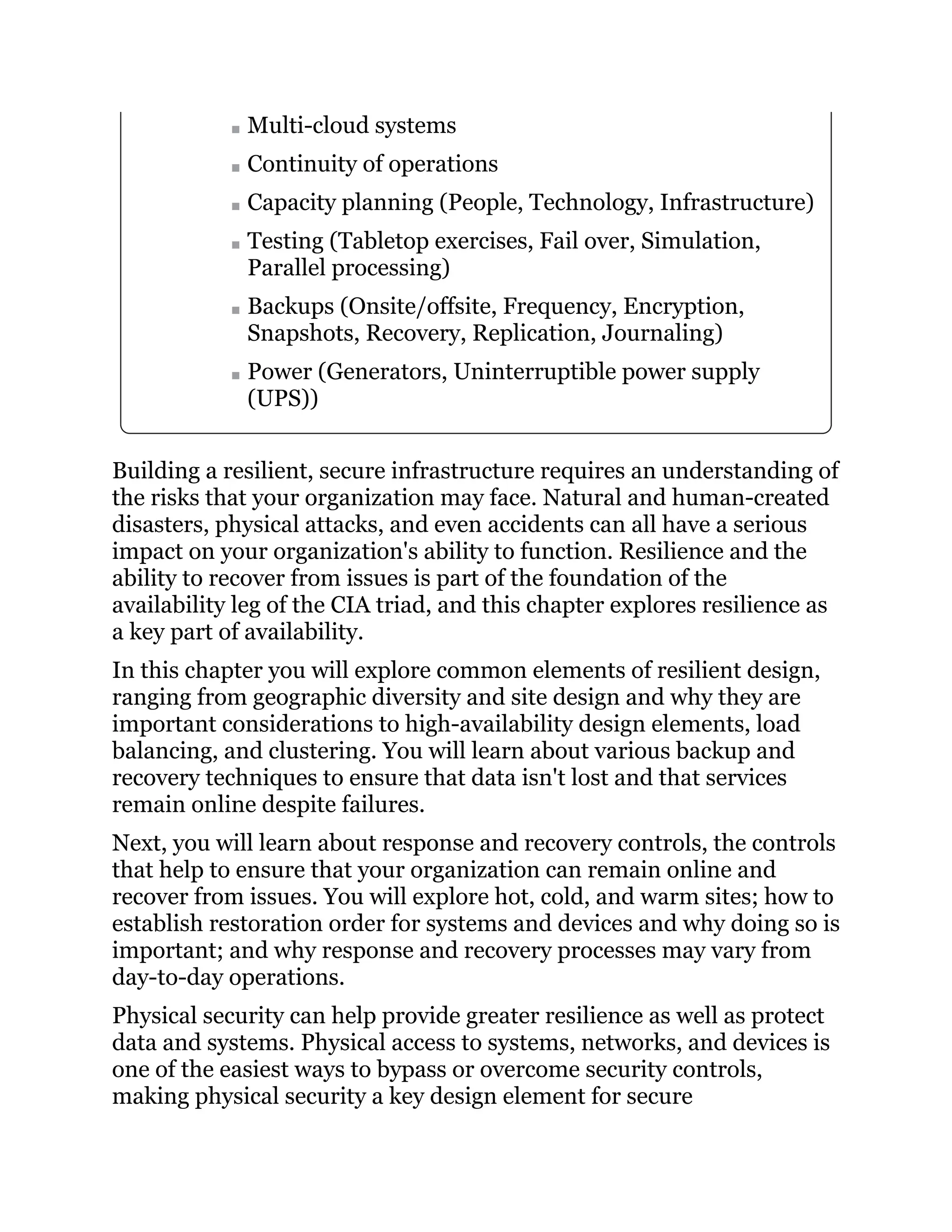 Multi-cloud systems
Continuity of operations
Capacity planning (People, Technology, Infrastructure)
Testing (Tabletop exercises, Fail over, Simulation,
Parallel processing)
Backups (Onsite/offsite, Frequency, Encryption,
Snapshots, Recovery, Replication, Journaling)
Power (Generators, Uninterruptible power supply
(UPS))
Building a resilient, secure infrastructure requires an understanding of
the risks that your organization may face. Natural and human-created
disasters, physical attacks, and even accidents can all have a serious
impact on your organization's ability to function. Resilience and the
ability to recover from issues is part of the foundation of the
availability leg of the CIA triad, and this chapter explores resilience as
a key part of availability.
In this chapter you will explore common elements of resilient design,
ranging from geographic diversity and site design and why they are
important considerations to high-availability design elements, load
balancing, and clustering. You will learn about various backup and
recovery techniques to ensure that data isn't lost and that services
remain online despite failures.
Next, you will learn about response and recovery controls, the controls
that help to ensure that your organization can remain online and
recover from issues. You will explore hot, cold, and warm sites; how to
establish restoration order for systems and devices and why doing so is
important; and why response and recovery processes may vary from
day-to-day operations.
Physical security can help provide greater resilience as well as protect
data and systems. Physical access to systems, networks, and devices is
one of the easiest ways to bypass or overcome security controls,
making physical security a key design element for secure
 