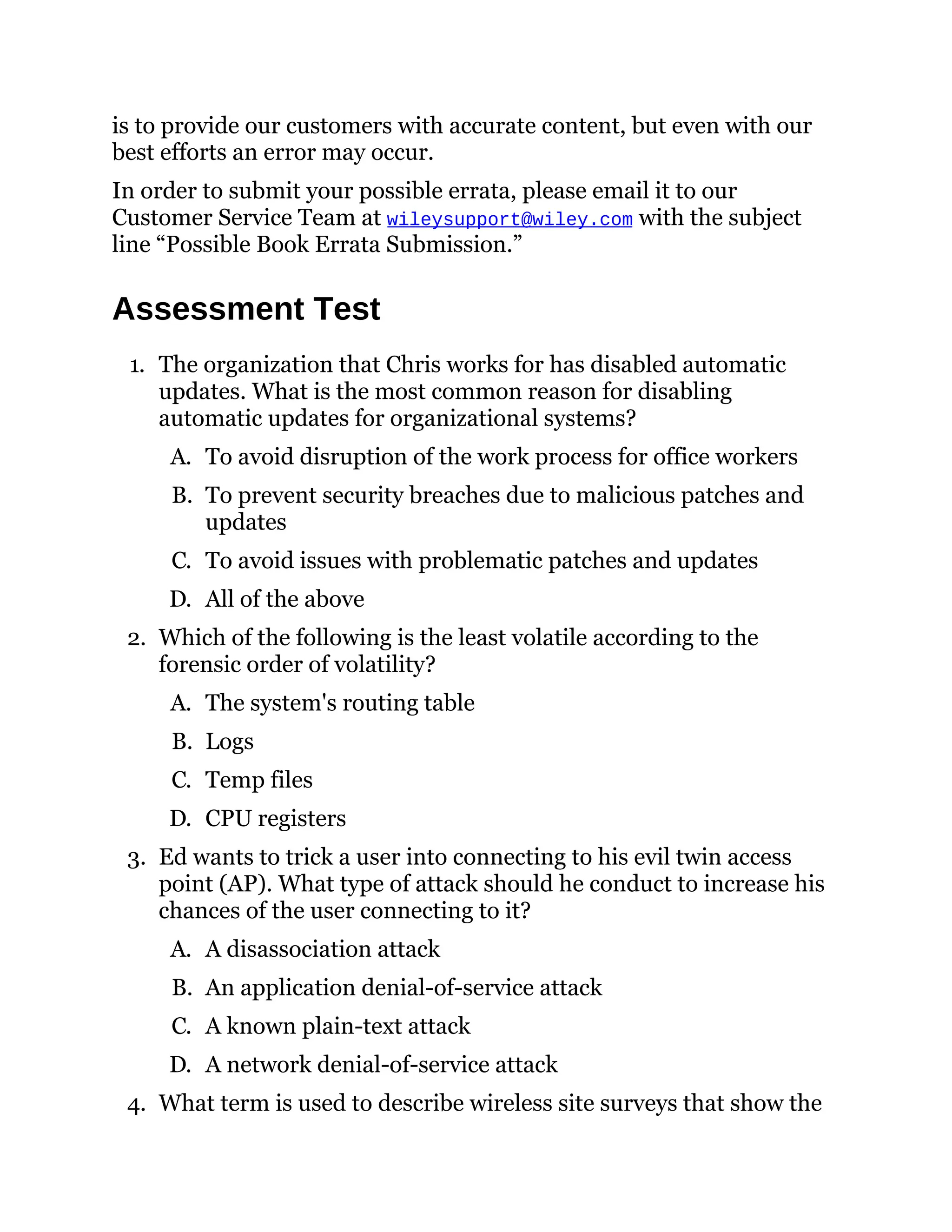 is to provide our customers with accurate content, but even with our
best efforts an error may occur.
In order to submit your possible errata, please email it to our
Customer Service Team at wileysupport@wiley.com with the subject
line “Possible Book Errata Submission.”
Assessment Test
1. The organization that Chris works for has disabled automatic
updates. What is the most common reason for disabling
automatic updates for organizational systems?
A. To avoid disruption of the work process for office workers
B. To prevent security breaches due to malicious patches and
updates
C. To avoid issues with problematic patches and updates
D. All of the above
2. Which of the following is the least volatile according to the
forensic order of volatility?
A. The system's routing table
B. Logs
C. Temp files
D. CPU registers
3. Ed wants to trick a user into connecting to his evil twin access
point (AP). What type of attack should he conduct to increase his
chances of the user connecting to it?
A. A disassociation attack
B. An application denial-of-service attack
C. A known plain-text attack
D. A network denial-of-service attack
4. What term is used to describe wireless site surveys that show the
 