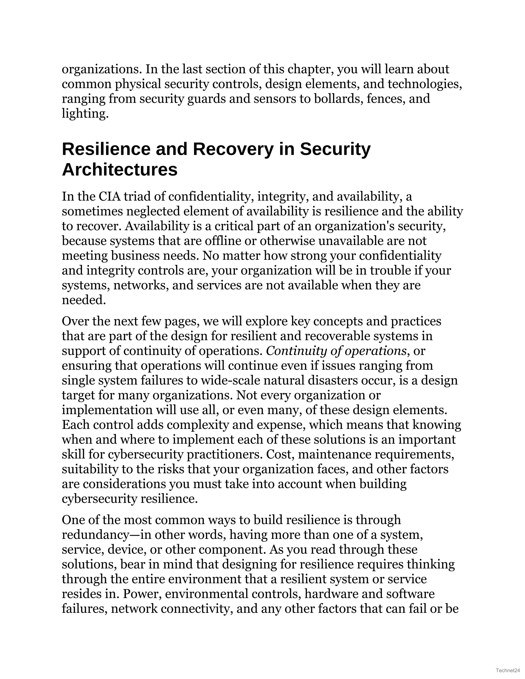 organizations. In the last section of this chapter, you will learn about
common physical security controls, design elements, and technologies,
ranging from security guards and sensors to bollards, fences, and
lighting.
Resilience and Recovery in Security
Architectures
In the CIA triad of confidentiality, integrity, and availability, a
sometimes neglected element of availability is resilience and the ability
to recover. Availability is a critical part of an organization's security,
because systems that are offline or otherwise unavailable are not
meeting business needs. No matter how strong your confidentiality
and integrity controls are, your organization will be in trouble if your
systems, networks, and services are not available when they are
needed.
Over the next few pages, we will explore key concepts and practices
that are part of the design for resilient and recoverable systems in
support of continuity of operations. Continuity of operations, or
ensuring that operations will continue even if issues ranging from
single system failures to wide-scale natural disasters occur, is a design
target for many organizations. Not every organization or
implementation will use all, or even many, of these design elements.
Each control adds complexity and expense, which means that knowing
when and where to implement each of these solutions is an important
skill for cybersecurity practitioners. Cost, maintenance requirements,
suitability to the risks that your organization faces, and other factors
are considerations you must take into account when building
cybersecurity resilience.
One of the most common ways to build resilience is through
redundancy—in other words, having more than one of a system,
service, device, or other component. As you read through these
solutions, bear in mind that designing for resilience requires thinking
through the entire environment that a resilient system or service
resides in. Power, environmental controls, hardware and software
failures, network connectivity, and any other factors that can fail or be
Technet24
 