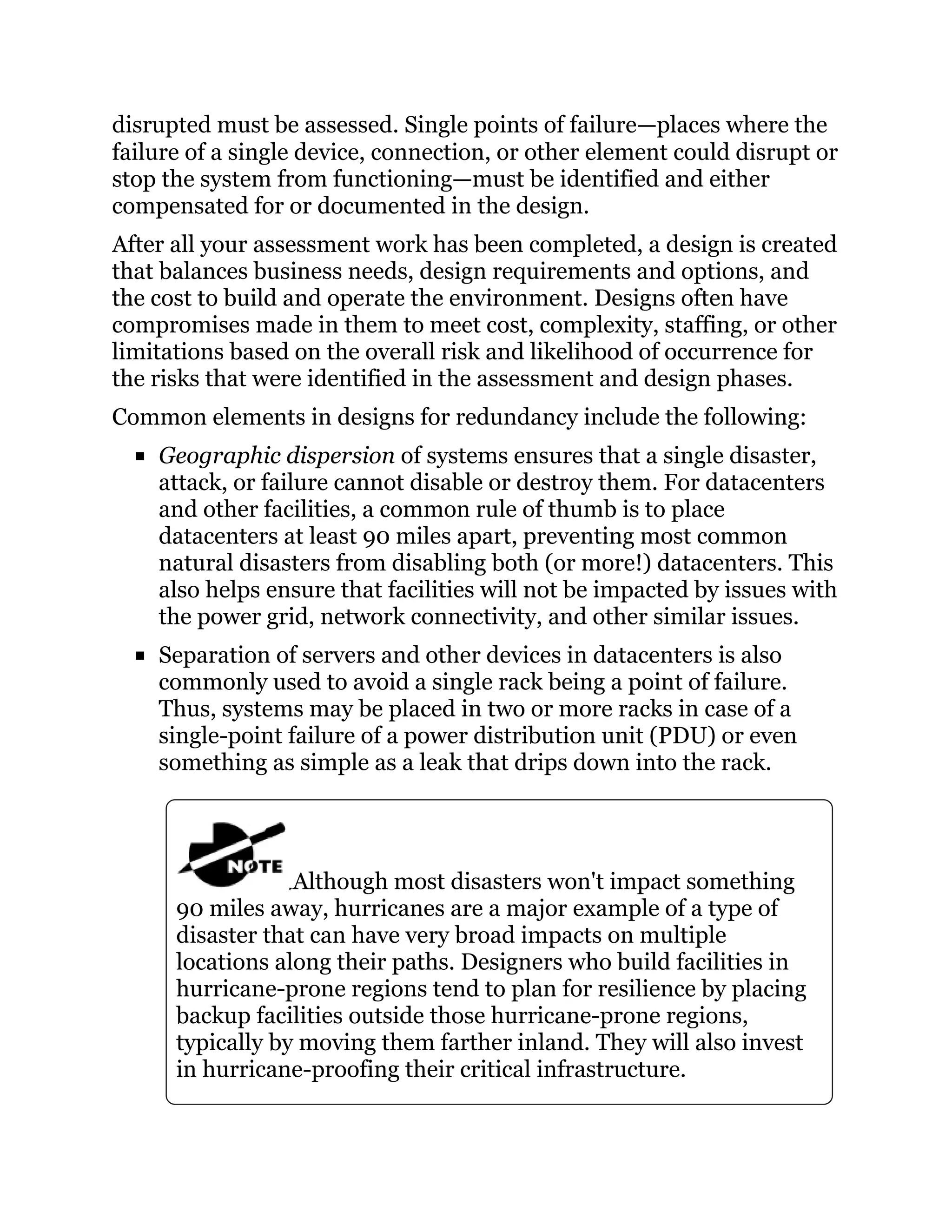 disrupted must be assessed. Single points of failure—places where the
failure of a single device, connection, or other element could disrupt or
stop the system from functioning—must be identified and either
compensated for or documented in the design.
After all your assessment work has been completed, a design is created
that balances business needs, design requirements and options, and
the cost to build and operate the environment. Designs often have
compromises made in them to meet cost, complexity, staffing, or other
limitations based on the overall risk and likelihood of occurrence for
the risks that were identified in the assessment and design phases.
Common elements in designs for redundancy include the following:
Geographic dispersion of systems ensures that a single disaster,
attack, or failure cannot disable or destroy them. For datacenters
and other facilities, a common rule of thumb is to place
datacenters at least 90 miles apart, preventing most common
natural disasters from disabling both (or more!) datacenters. This
also helps ensure that facilities will not be impacted by issues with
the power grid, network connectivity, and other similar issues.
Separation of servers and other devices in datacenters is also
commonly used to avoid a single rack being a point of failure.
Thus, systems may be placed in two or more racks in case of a
single-point failure of a power distribution unit (PDU) or even
something as simple as a leak that drips down into the rack.
Although most disasters won't impact something
90 miles away, hurricanes are a major example of a type of
disaster that can have very broad impacts on multiple
locations along their paths. Designers who build facilities in
hurricane-prone regions tend to plan for resilience by placing
backup facilities outside those hurricane-prone regions,
typically by moving them farther inland. They will also invest
in hurricane-proofing their critical infrastructure.
 
