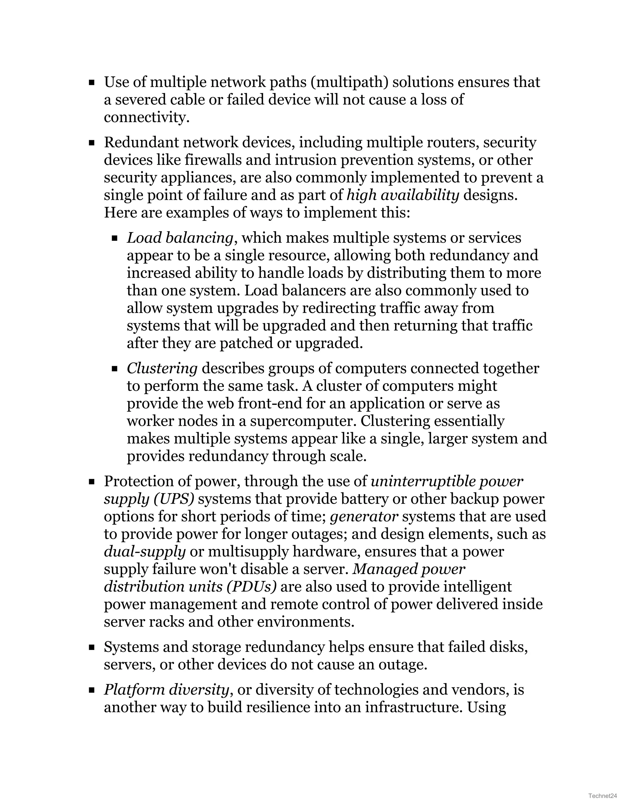 Use of multiple network paths (multipath) solutions ensures that
a severed cable or failed device will not cause a loss of
connectivity.
Redundant network devices, including multiple routers, security
devices like firewalls and intrusion prevention systems, or other
security appliances, are also commonly implemented to prevent a
single point of failure and as part of high availability designs.
Here are examples of ways to implement this:
Load balancing, which makes multiple systems or services
appear to be a single resource, allowing both redundancy and
increased ability to handle loads by distributing them to more
than one system. Load balancers are also commonly used to
allow system upgrades by redirecting traffic away from
systems that will be upgraded and then returning that traffic
after they are patched or upgraded.
Clustering describes groups of computers connected together
to perform the same task. A cluster of computers might
provide the web front-end for an application or serve as
worker nodes in a supercomputer. Clustering essentially
makes multiple systems appear like a single, larger system and
provides redundancy through scale.
Protection of power, through the use of uninterruptible power
supply (UPS) systems that provide battery or other backup power
options for short periods of time; generator systems that are used
to provide power for longer outages; and design elements, such as
dual-supply or multisupply hardware, ensures that a power
supply failure won't disable a server. Managed power
distribution units (PDUs) are also used to provide intelligent
power management and remote control of power delivered inside
server racks and other environments.
Systems and storage redundancy helps ensure that failed disks,
servers, or other devices do not cause an outage.
Platform diversity, or diversity of technologies and vendors, is
another way to build resilience into an infrastructure. Using
Technet24
 