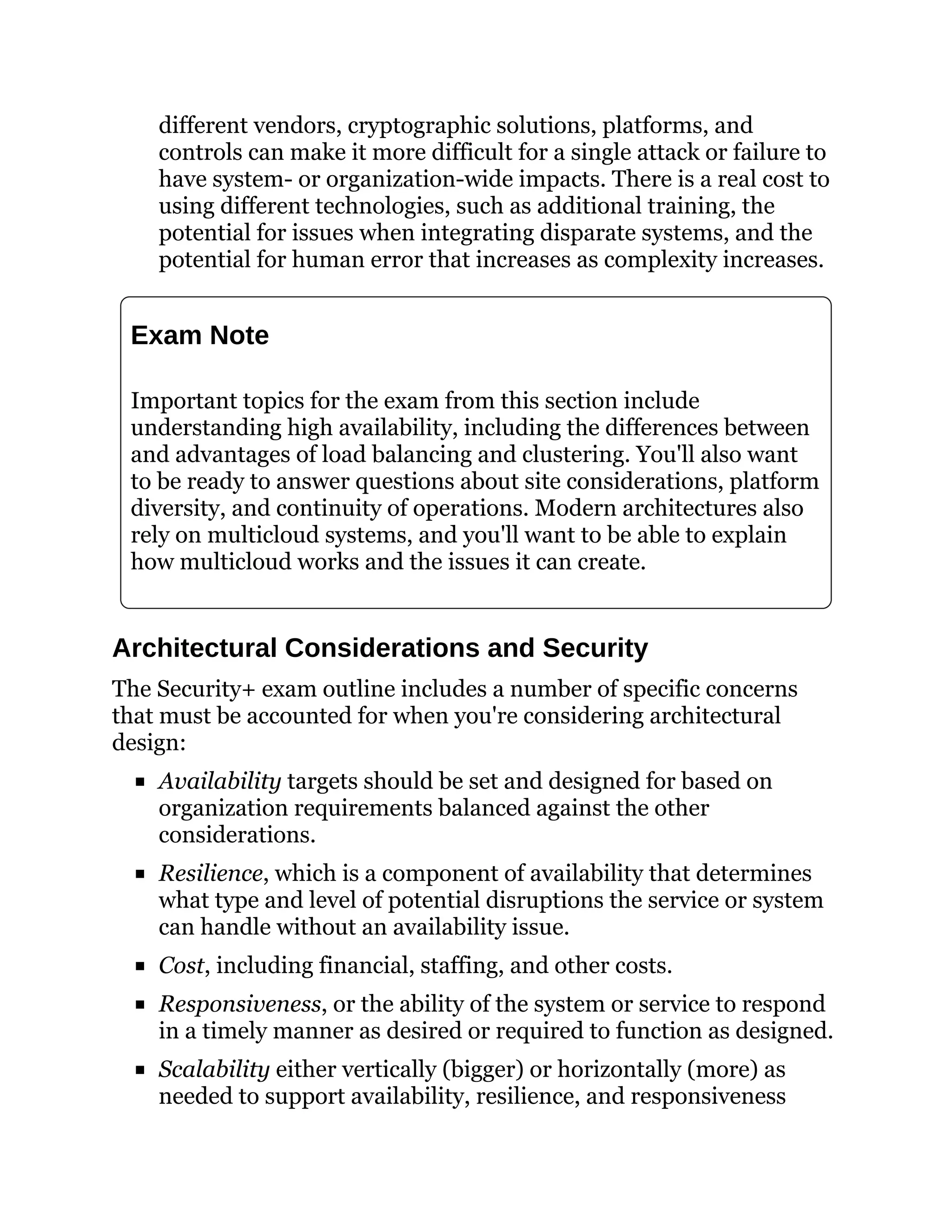 different vendors, cryptographic solutions, platforms, and
controls can make it more difficult for a single attack or failure to
have system- or organization-wide impacts. There is a real cost to
using different technologies, such as additional training, the
potential for issues when integrating disparate systems, and the
potential for human error that increases as complexity increases.
Exam Note
Important topics for the exam from this section include
understanding high availability, including the differences between
and advantages of load balancing and clustering. You'll also want
to be ready to answer questions about site considerations, platform
diversity, and continuity of operations. Modern architectures also
rely on multicloud systems, and you'll want to be able to explain
how multicloud works and the issues it can create.
Architectural Considerations and Security
The Security+ exam outline includes a number of specific concerns
that must be accounted for when you're considering architectural
design:
Availability targets should be set and designed for based on
organization requirements balanced against the other
considerations.
Resilience, which is a component of availability that determines
what type and level of potential disruptions the service or system
can handle without an availability issue.
Cost, including financial, staffing, and other costs.
Responsiveness, or the ability of the system or service to respond
in a timely manner as desired or required to function as designed.
Scalability either vertically (bigger) or horizontally (more) as
needed to support availability, resilience, and responsiveness
 