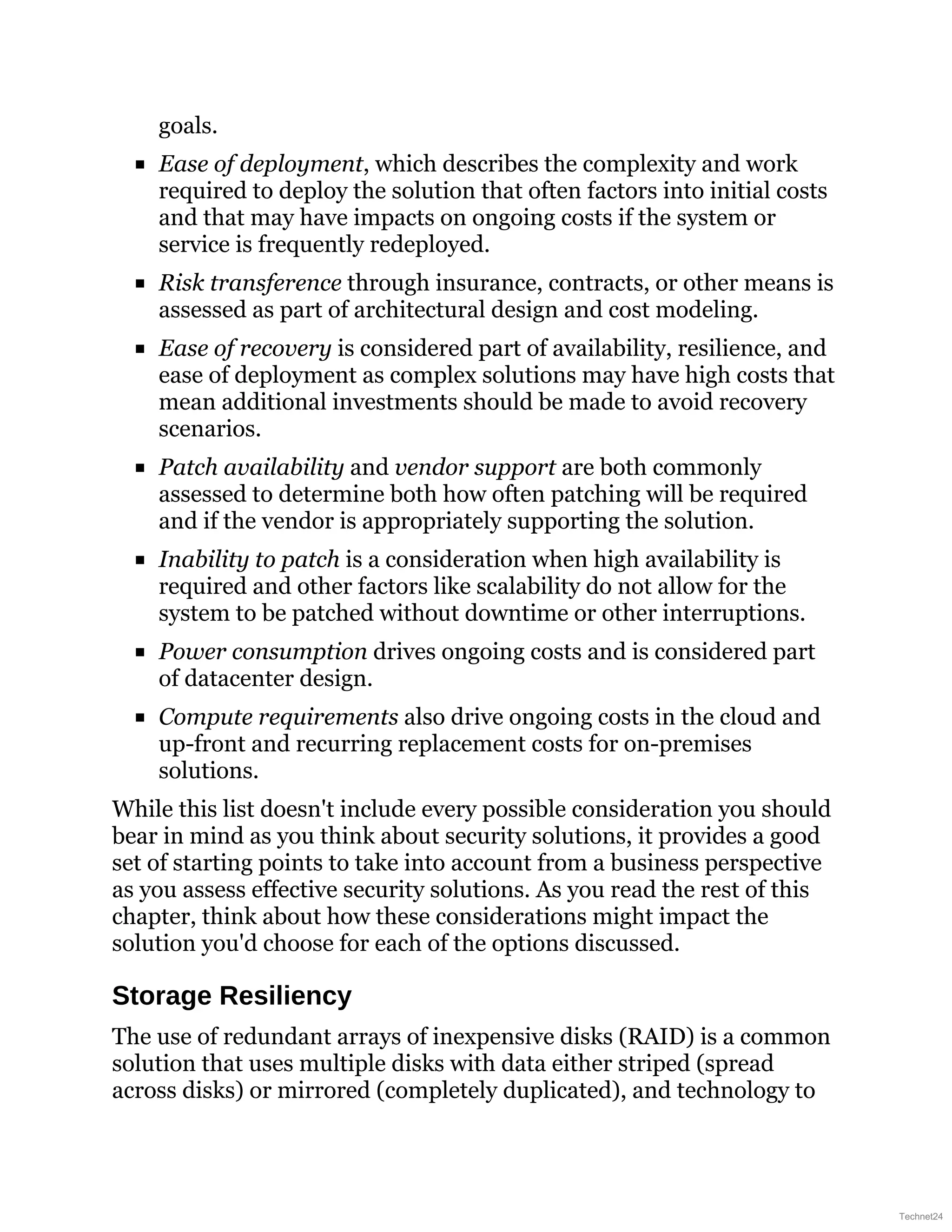 goals.
Ease of deployment, which describes the complexity and work
required to deploy the solution that often factors into initial costs
and that may have impacts on ongoing costs if the system or
service is frequently redeployed.
Risk transference through insurance, contracts, or other means is
assessed as part of architectural design and cost modeling.
Ease of recovery is considered part of availability, resilience, and
ease of deployment as complex solutions may have high costs that
mean additional investments should be made to avoid recovery
scenarios.
Patch availability and vendor support are both commonly
assessed to determine both how often patching will be required
and if the vendor is appropriately supporting the solution.
Inability to patch is a consideration when high availability is
required and other factors like scalability do not allow for the
system to be patched without downtime or other interruptions.
Power consumption drives ongoing costs and is considered part
of datacenter design.
Compute requirements also drive ongoing costs in the cloud and
up-front and recurring replacement costs for on-premises
solutions.
While this list doesn't include every possible consideration you should
bear in mind as you think about security solutions, it provides a good
set of starting points to take into account from a business perspective
as you assess effective security solutions. As you read the rest of this
chapter, think about how these considerations might impact the
solution you'd choose for each of the options discussed.
Storage Resiliency
The use of redundant arrays of inexpensive disks (RAID) is a common
solution that uses multiple disks with data either striped (spread
across disks) or mirrored (completely duplicated), and technology to
Technet24
 