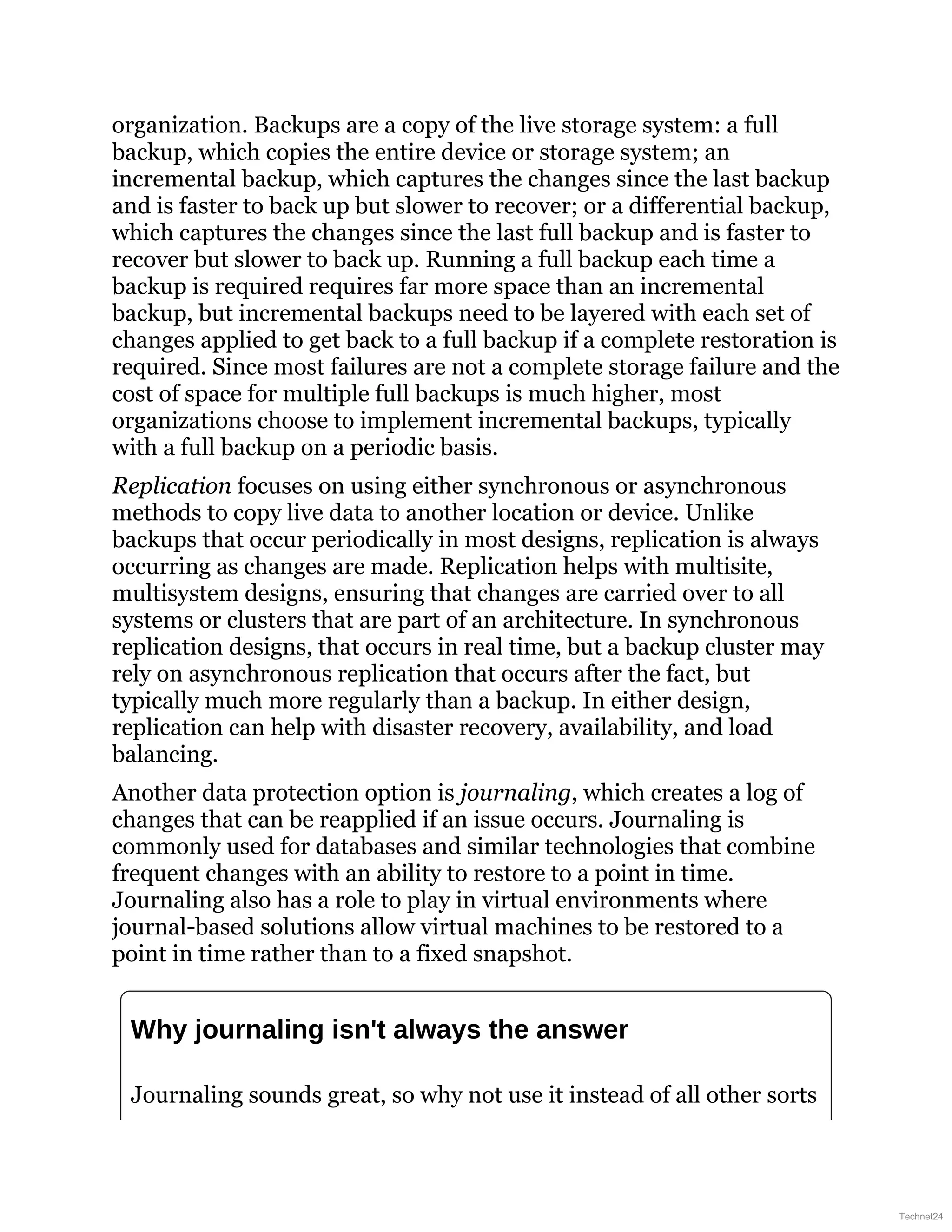 organization. Backups are a copy of the live storage system: a full
backup, which copies the entire device or storage system; an
incremental backup, which captures the changes since the last backup
and is faster to back up but slower to recover; or a differential backup,
which captures the changes since the last full backup and is faster to
recover but slower to back up. Running a full backup each time a
backup is required requires far more space than an incremental
backup, but incremental backups need to be layered with each set of
changes applied to get back to a full backup if a complete restoration is
required. Since most failures are not a complete storage failure and the
cost of space for multiple full backups is much higher, most
organizations choose to implement incremental backups, typically
with a full backup on a periodic basis.
Replication focuses on using either synchronous or asynchronous
methods to copy live data to another location or device. Unlike
backups that occur periodically in most designs, replication is always
occurring as changes are made. Replication helps with multisite,
multisystem designs, ensuring that changes are carried over to all
systems or clusters that are part of an architecture. In synchronous
replication designs, that occurs in real time, but a backup cluster may
rely on asynchronous replication that occurs after the fact, but
typically much more regularly than a backup. In either design,
replication can help with disaster recovery, availability, and load
balancing.
Another data protection option is journaling, which creates a log of
changes that can be reapplied if an issue occurs. Journaling is
commonly used for databases and similar technologies that combine
frequent changes with an ability to restore to a point in time.
Journaling also has a role to play in virtual environments where
journal-based solutions allow virtual machines to be restored to a
point in time rather than to a fixed snapshot.
Why journaling isn't always the answer
Journaling sounds great, so why not use it instead of all other sorts
Technet24
 