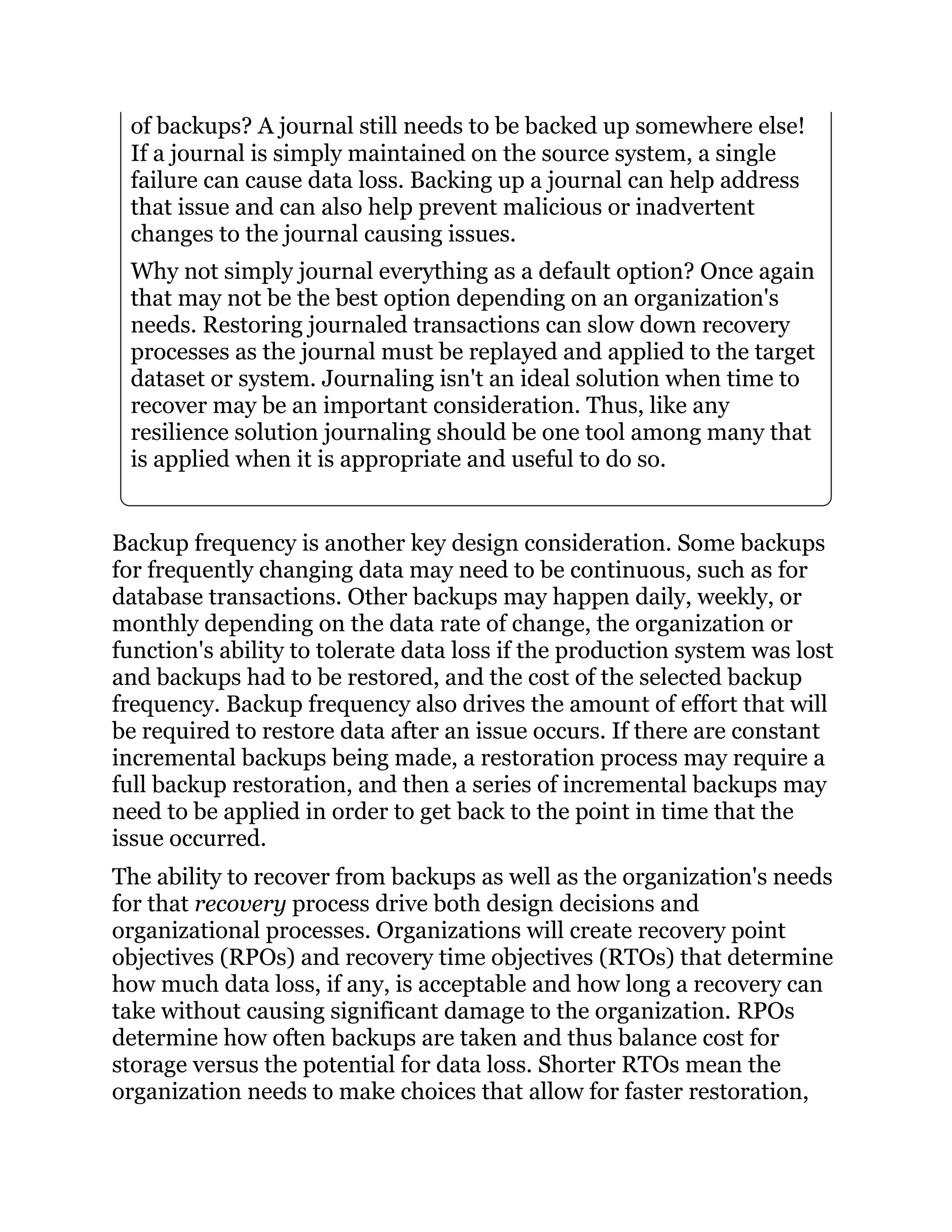 of backups? A journal still needs to be backed up somewhere else!
If a journal is simply maintained on the source system, a single
failure can cause data loss. Backing up a journal can help address
that issue and can also help prevent malicious or inadvertent
changes to the journal causing issues.
Why not simply journal everything as a default option? Once again
that may not be the best option depending on an organization's
needs. Restoring journaled transactions can slow down recovery
processes as the journal must be replayed and applied to the target
dataset or system. Journaling isn't an ideal solution when time to
recover may be an important consideration. Thus, like any
resilience solution journaling should be one tool among many that
is applied when it is appropriate and useful to do so.
Backup frequency is another key design consideration. Some backups
for frequently changing data may need to be continuous, such as for
database transactions. Other backups may happen daily, weekly, or
monthly depending on the data rate of change, the organization or
function's ability to tolerate data loss if the production system was lost
and backups had to be restored, and the cost of the selected backup
frequency. Backup frequency also drives the amount of effort that will
be required to restore data after an issue occurs. If there are constant
incremental backups being made, a restoration process may require a
full backup restoration, and then a series of incremental backups may
need to be applied in order to get back to the point in time that the
issue occurred.
The ability to recover from backups as well as the organization's needs
for that recovery process drive both design decisions and
organizational processes. Organizations will create recovery point
objectives (RPOs) and recovery time objectives (RTOs) that determine
how much data loss, if any, is acceptable and how long a recovery can
take without causing significant damage to the organization. RPOs
determine how often backups are taken and thus balance cost for
storage versus the potential for data loss. Shorter RTOs mean the
organization needs to make choices that allow for faster restoration,
 