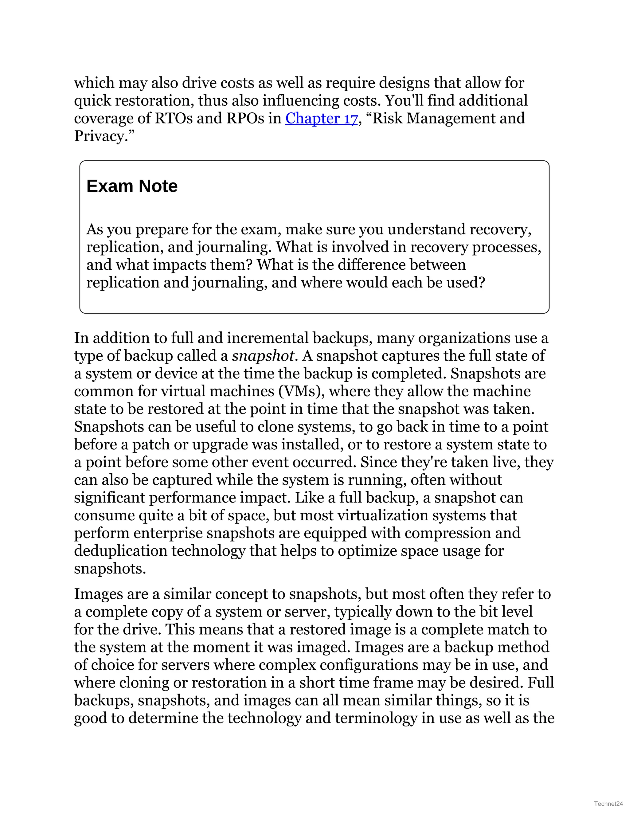 which may also drive costs as well as require designs that allow for
quick restoration, thus also influencing costs. You'll find additional
coverage of RTOs and RPOs in Chapter 17, “Risk Management and
Privacy.”
Exam Note
As you prepare for the exam, make sure you understand recovery,
replication, and journaling. What is involved in recovery processes,
and what impacts them? What is the difference between
replication and journaling, and where would each be used?
In addition to full and incremental backups, many organizations use a
type of backup called a snapshot. A snapshot captures the full state of
a system or device at the time the backup is completed. Snapshots are
common for virtual machines (VMs), where they allow the machine
state to be restored at the point in time that the snapshot was taken.
Snapshots can be useful to clone systems, to go back in time to a point
before a patch or upgrade was installed, or to restore a system state to
a point before some other event occurred. Since they're taken live, they
can also be captured while the system is running, often without
significant performance impact. Like a full backup, a snapshot can
consume quite a bit of space, but most virtualization systems that
perform enterprise snapshots are equipped with compression and
deduplication technology that helps to optimize space usage for
snapshots.
Images are a similar concept to snapshots, but most often they refer to
a complete copy of a system or server, typically down to the bit level
for the drive. This means that a restored image is a complete match to
the system at the moment it was imaged. Images are a backup method
of choice for servers where complex configurations may be in use, and
where cloning or restoration in a short time frame may be desired. Full
backups, snapshots, and images can all mean similar things, so it is
good to determine the technology and terminology in use as well as the
Technet24
 
