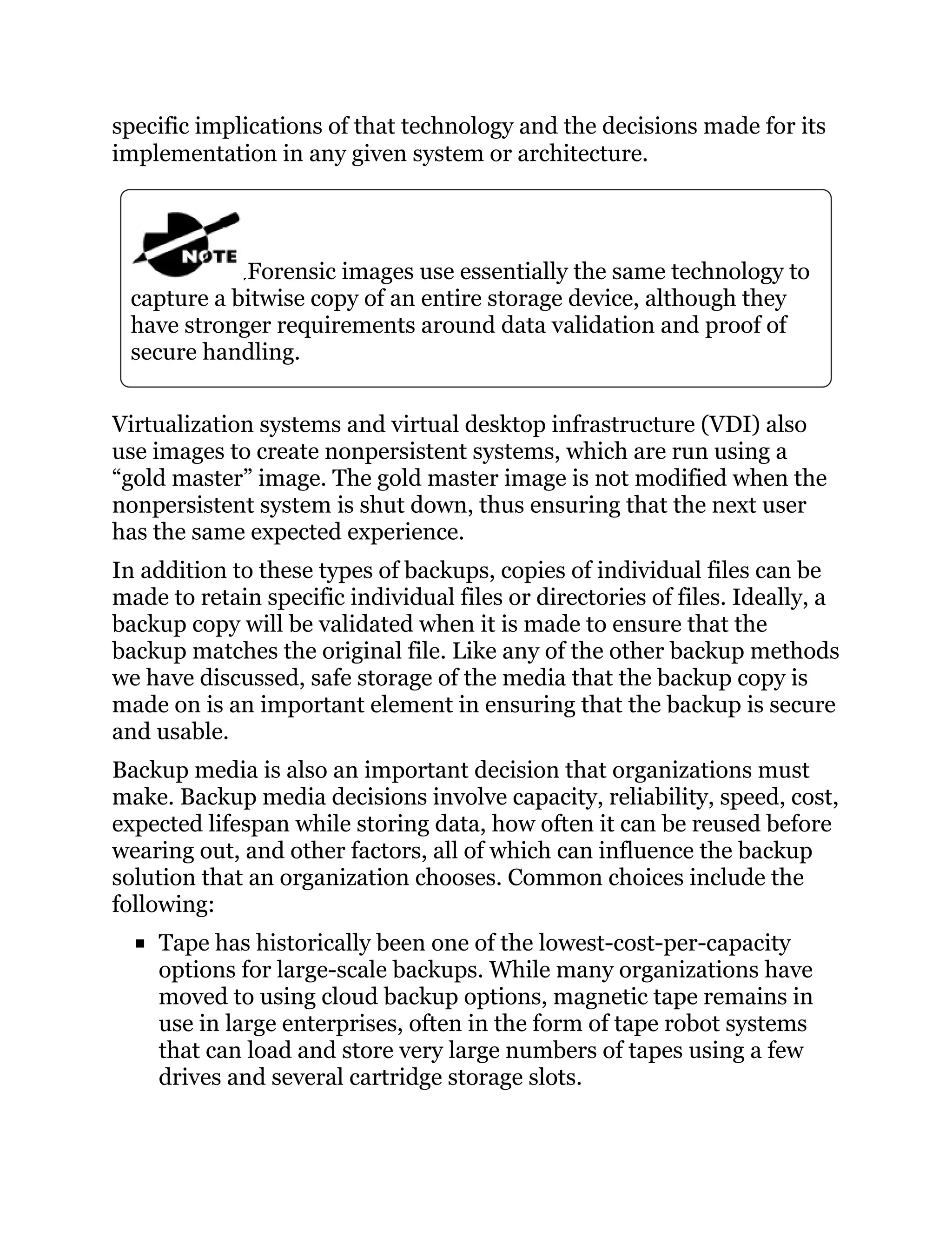 specific implications of that technology and the decisions made for its
implementation in any given system or architecture.
Forensic images use essentially the same technology to
capture a bitwise copy of an entire storage device, although they
have stronger requirements around data validation and proof of
secure handling.
Virtualization systems and virtual desktop infrastructure (VDI) also
use images to create nonpersistent systems, which are run using a
“gold master” image. The gold master image is not modified when the
nonpersistent system is shut down, thus ensuring that the next user
has the same expected experience.
In addition to these types of backups, copies of individual files can be
made to retain specific individual files or directories of files. Ideally, a
backup copy will be validated when it is made to ensure that the
backup matches the original file. Like any of the other backup methods
we have discussed, safe storage of the media that the backup copy is
made on is an important element in ensuring that the backup is secure
and usable.
Backup media is also an important decision that organizations must
make. Backup media decisions involve capacity, reliability, speed, cost,
expected lifespan while storing data, how often it can be reused before
wearing out, and other factors, all of which can influence the backup
solution that an organization chooses. Common choices include the
following:
Tape has historically been one of the lowest-cost-per-capacity
options for large-scale backups. While many organizations have
moved to using cloud backup options, magnetic tape remains in
use in large enterprises, often in the form of tape robot systems
that can load and store very large numbers of tapes using a few
drives and several cartridge storage slots.
 