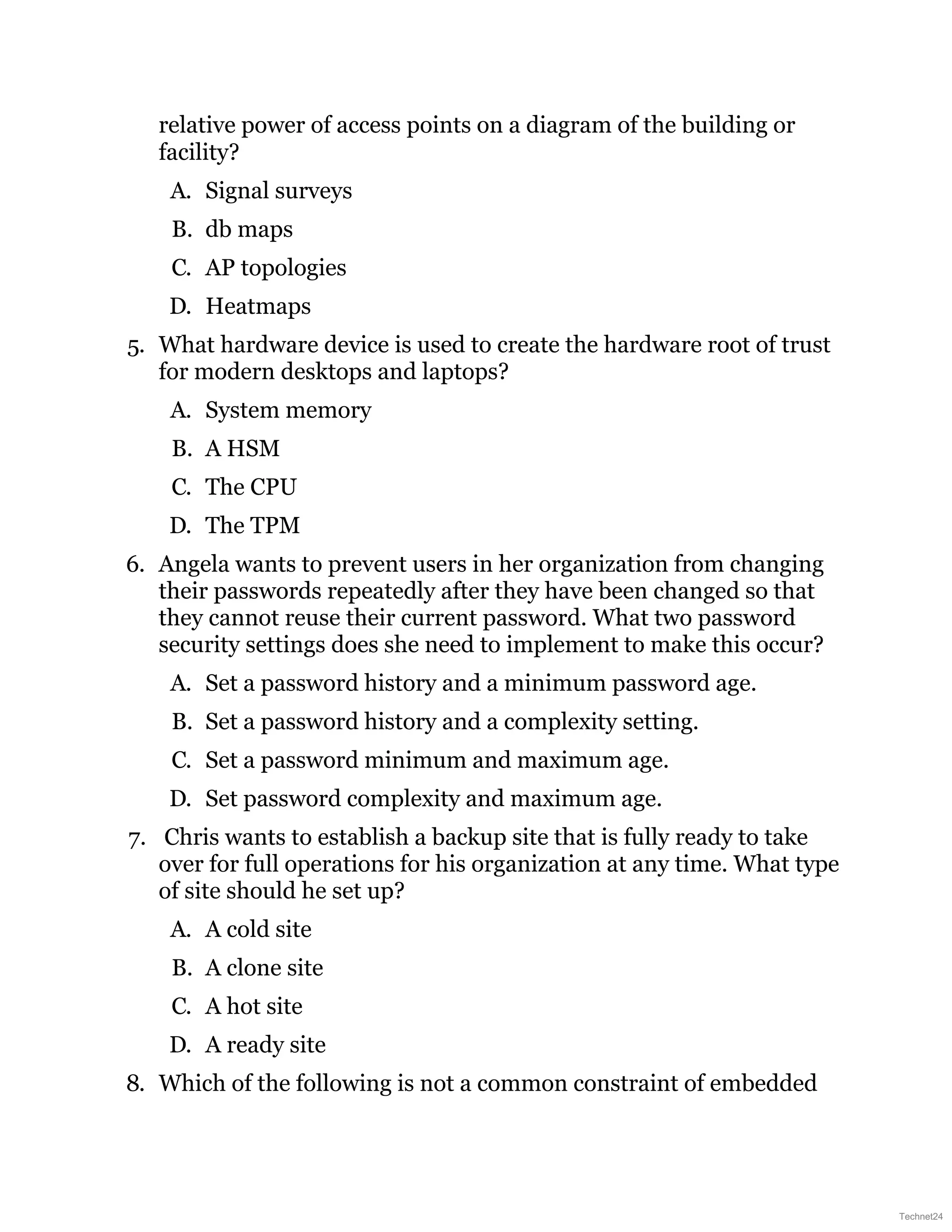 relative power of access points on a diagram of the building or
facility?
A. Signal surveys
B. db maps
C. AP topologies
D. Heatmaps
5. What hardware device is used to create the hardware root of trust
for modern desktops and laptops?
A. System memory
B. A HSM
C. The CPU
D. The TPM
6. Angela wants to prevent users in her organization from changing
their passwords repeatedly after they have been changed so that
they cannot reuse their current password. What two password
security settings does she need to implement to make this occur?
A. Set a password history and a minimum password age.
B. Set a password history and a complexity setting.
C. Set a password minimum and maximum age.
D. Set password complexity and maximum age.
7. Chris wants to establish a backup site that is fully ready to take
over for full operations for his organization at any time. What type
of site should he set up?
A. A cold site
B. A clone site
C. A hot site
D. A ready site
8. Which of the following is not a common constraint of embedded
Technet24
 