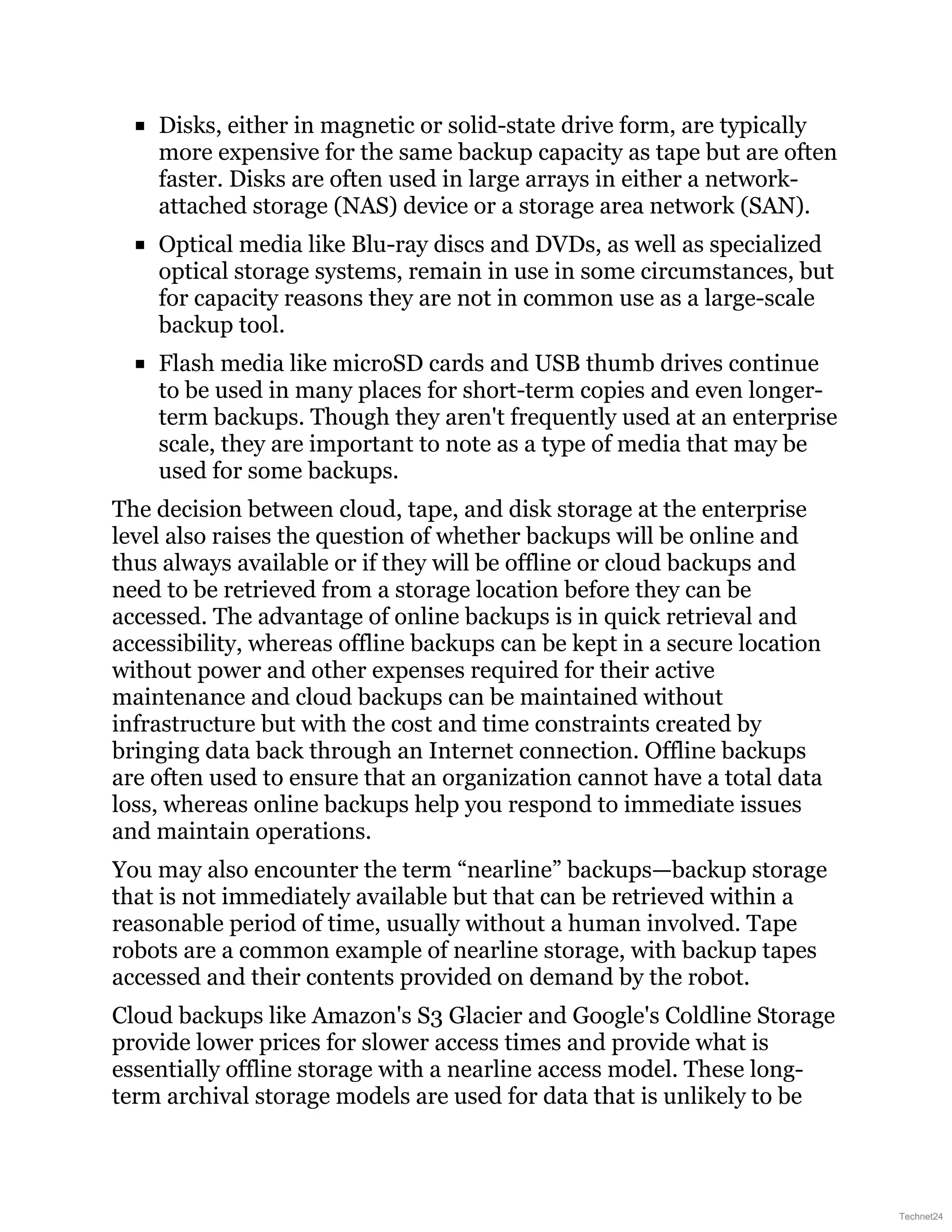 Disks, either in magnetic or solid-state drive form, are typically
more expensive for the same backup capacity as tape but are often
faster. Disks are often used in large arrays in either a network-
attached storage (NAS) device or a storage area network (SAN).
Optical media like Blu-ray discs and DVDs, as well as specialized
optical storage systems, remain in use in some circumstances, but
for capacity reasons they are not in common use as a large-scale
backup tool.
Flash media like microSD cards and USB thumb drives continue
to be used in many places for short-term copies and even longer-
term backups. Though they aren't frequently used at an enterprise
scale, they are important to note as a type of media that may be
used for some backups.
The decision between cloud, tape, and disk storage at the enterprise
level also raises the question of whether backups will be online and
thus always available or if they will be offline or cloud backups and
need to be retrieved from a storage location before they can be
accessed. The advantage of online backups is in quick retrieval and
accessibility, whereas offline backups can be kept in a secure location
without power and other expenses required for their active
maintenance and cloud backups can be maintained without
infrastructure but with the cost and time constraints created by
bringing data back through an Internet connection. Offline backups
are often used to ensure that an organization cannot have a total data
loss, whereas online backups help you respond to immediate issues
and maintain operations.
You may also encounter the term “nearline” backups—backup storage
that is not immediately available but that can be retrieved within a
reasonable period of time, usually without a human involved. Tape
robots are a common example of nearline storage, with backup tapes
accessed and their contents provided on demand by the robot.
Cloud backups like Amazon's S3 Glacier and Google's Coldline Storage
provide lower prices for slower access times and provide what is
essentially offline storage with a nearline access model. These long-
term archival storage models are used for data that is unlikely to be
Technet24
 