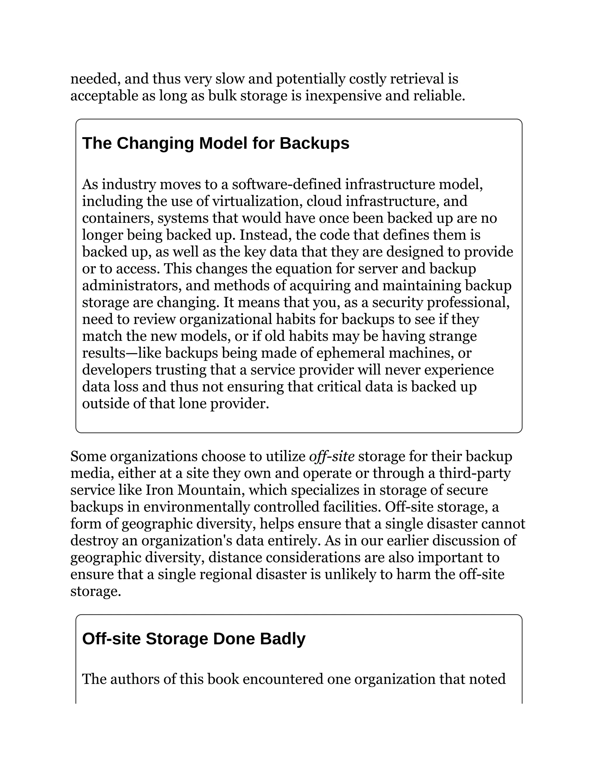 needed, and thus very slow and potentially costly retrieval is
acceptable as long as bulk storage is inexpensive and reliable.
The Changing Model for Backups
As industry moves to a software-defined infrastructure model,
including the use of virtualization, cloud infrastructure, and
containers, systems that would have once been backed up are no
longer being backed up. Instead, the code that defines them is
backed up, as well as the key data that they are designed to provide
or to access. This changes the equation for server and backup
administrators, and methods of acquiring and maintaining backup
storage are changing. It means that you, as a security professional,
need to review organizational habits for backups to see if they
match the new models, or if old habits may be having strange
results—like backups being made of ephemeral machines, or
developers trusting that a service provider will never experience
data loss and thus not ensuring that critical data is backed up
outside of that lone provider.
Some organizations choose to utilize off-site storage for their backup
media, either at a site they own and operate or through a third-party
service like Iron Mountain, which specializes in storage of secure
backups in environmentally controlled facilities. Off-site storage, a
form of geographic diversity, helps ensure that a single disaster cannot
destroy an organization's data entirely. As in our earlier discussion of
geographic diversity, distance considerations are also important to
ensure that a single regional disaster is unlikely to harm the off-site
storage.
Off-site Storage Done Badly
The authors of this book encountered one organization that noted
 
