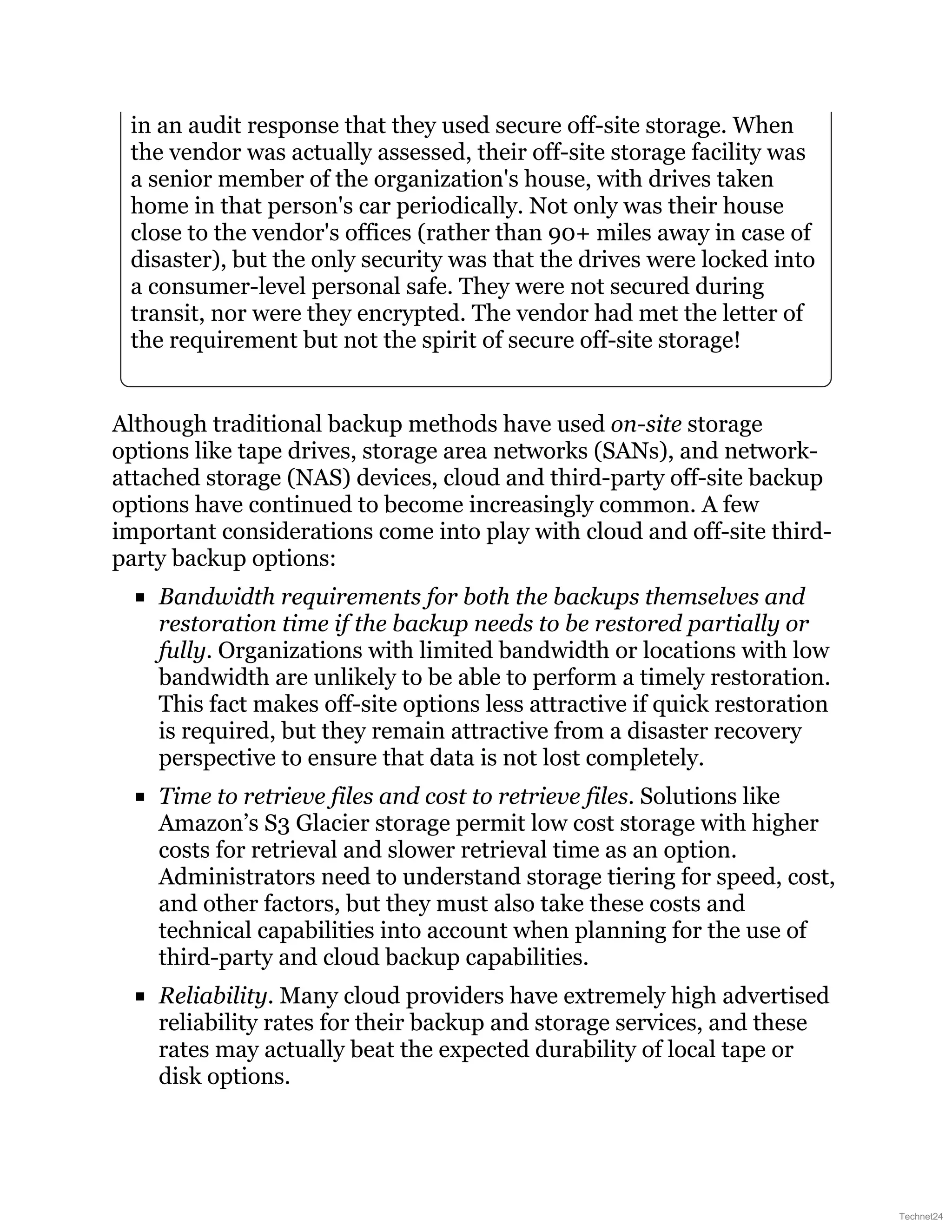 in an audit response that they used secure off-site storage. When
the vendor was actually assessed, their off-site storage facility was
a senior member of the organization's house, with drives taken
home in that person's car periodically. Not only was their house
close to the vendor's offices (rather than 90+ miles away in case of
disaster), but the only security was that the drives were locked into
a consumer-level personal safe. They were not secured during
transit, nor were they encrypted. The vendor had met the letter of
the requirement but not the spirit of secure off-site storage!
Although traditional backup methods have used on-site storage
options like tape drives, storage area networks (SANs), and network-
attached storage (NAS) devices, cloud and third-party off-site backup
options have continued to become increasingly common. A few
important considerations come into play with cloud and off-site third-
party backup options:
Bandwidth requirements for both the backups themselves and
restoration time if the backup needs to be restored partially or
fully. Organizations with limited bandwidth or locations with low
bandwidth are unlikely to be able to perform a timely restoration.
This fact makes off-site options less attractive if quick restoration
is required, but they remain attractive from a disaster recovery
perspective to ensure that data is not lost completely.
Time to retrieve files and cost to retrieve files. Solutions like
Amazon’s S3 Glacier storage permit low cost storage with higher
costs for retrieval and slower retrieval time as an option.
Administrators need to understand storage tiering for speed, cost,
and other factors, but they must also take these costs and
technical capabilities into account when planning for the use of
third-party and cloud backup capabilities.
Reliability. Many cloud providers have extremely high advertised
reliability rates for their backup and storage services, and these
rates may actually beat the expected durability of local tape or
disk options.
Technet24
 