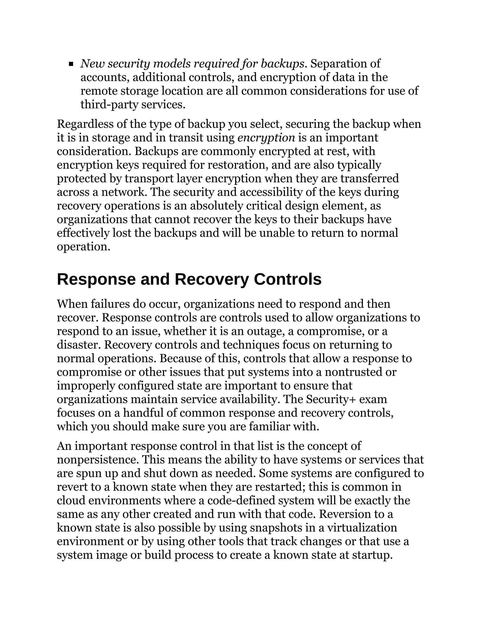 New security models required for backups. Separation of
accounts, additional controls, and encryption of data in the
remote storage location are all common considerations for use of
third-party services.
Regardless of the type of backup you select, securing the backup when
it is in storage and in transit using encryption is an important
consideration. Backups are commonly encrypted at rest, with
encryption keys required for restoration, and are also typically
protected by transport layer encryption when they are transferred
across a network. The security and accessibility of the keys during
recovery operations is an absolutely critical design element, as
organizations that cannot recover the keys to their backups have
effectively lost the backups and will be unable to return to normal
operation.
Response and Recovery Controls
When failures do occur, organizations need to respond and then
recover. Response controls are controls used to allow organizations to
respond to an issue, whether it is an outage, a compromise, or a
disaster. Recovery controls and techniques focus on returning to
normal operations. Because of this, controls that allow a response to
compromise or other issues that put systems into a nontrusted or
improperly configured state are important to ensure that
organizations maintain service availability. The Security+ exam
focuses on a handful of common response and recovery controls,
which you should make sure you are familiar with.
An important response control in that list is the concept of
nonpersistence. This means the ability to have systems or services that
are spun up and shut down as needed. Some systems are configured to
revert to a known state when they are restarted; this is common in
cloud environments where a code-defined system will be exactly the
same as any other created and run with that code. Reversion to a
known state is also possible by using snapshots in a virtualization
environment or by using other tools that track changes or that use a
system image or build process to create a known state at startup.
 