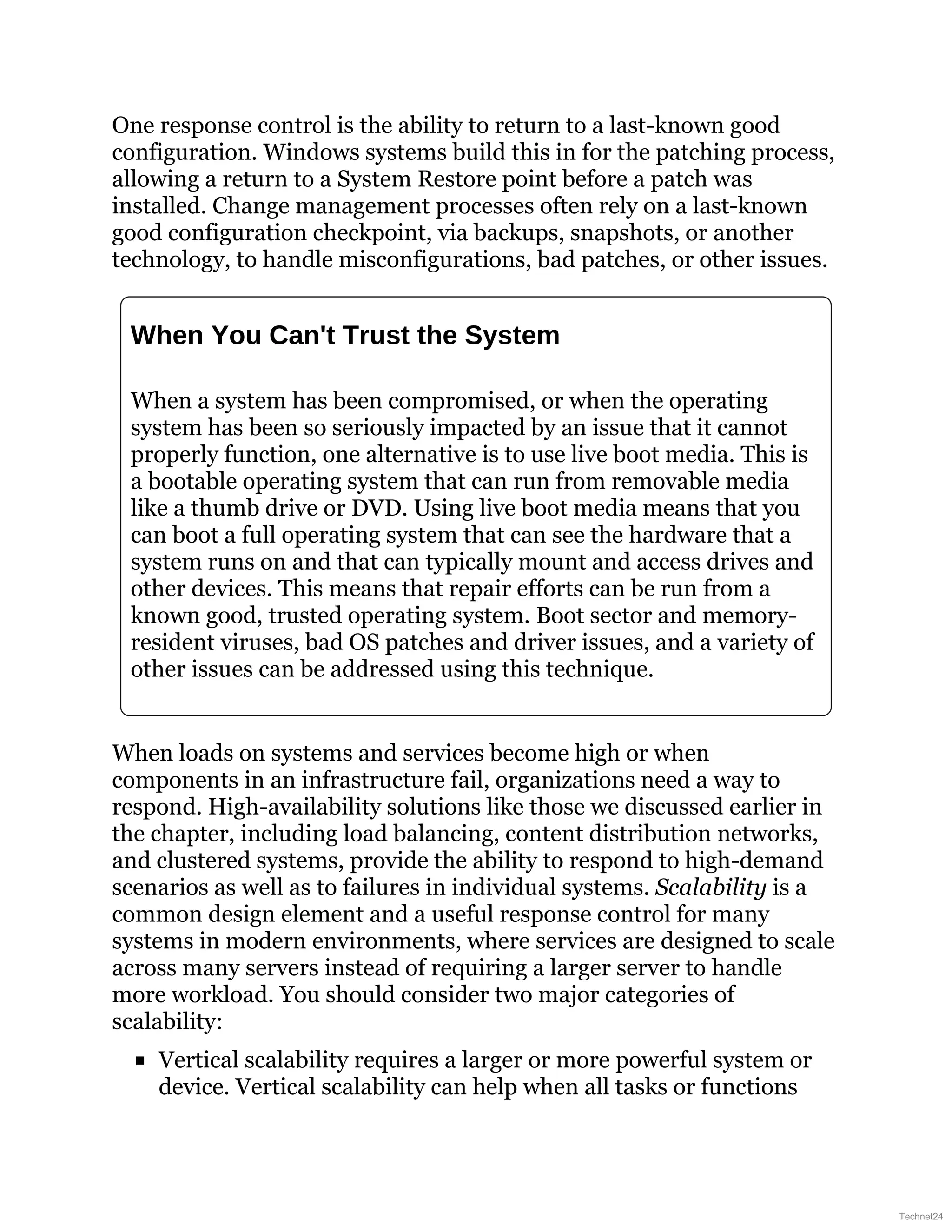 One response control is the ability to return to a last-known good
configuration. Windows systems build this in for the patching process,
allowing a return to a System Restore point before a patch was
installed. Change management processes often rely on a last-known
good configuration checkpoint, via backups, snapshots, or another
technology, to handle misconfigurations, bad patches, or other issues.
When You Can't Trust the System
When a system has been compromised, or when the operating
system has been so seriously impacted by an issue that it cannot
properly function, one alternative is to use live boot media. This is
a bootable operating system that can run from removable media
like a thumb drive or DVD. Using live boot media means that you
can boot a full operating system that can see the hardware that a
system runs on and that can typically mount and access drives and
other devices. This means that repair efforts can be run from a
known good, trusted operating system. Boot sector and memory-
resident viruses, bad OS patches and driver issues, and a variety of
other issues can be addressed using this technique.
When loads on systems and services become high or when
components in an infrastructure fail, organizations need a way to
respond. High-availability solutions like those we discussed earlier in
the chapter, including load balancing, content distribution networks,
and clustered systems, provide the ability to respond to high-demand
scenarios as well as to failures in individual systems. Scalability is a
common design element and a useful response control for many
systems in modern environments, where services are designed to scale
across many servers instead of requiring a larger server to handle
more workload. You should consider two major categories of
scalability:
Vertical scalability requires a larger or more powerful system or
device. Vertical scalability can help when all tasks or functions
Technet24
 