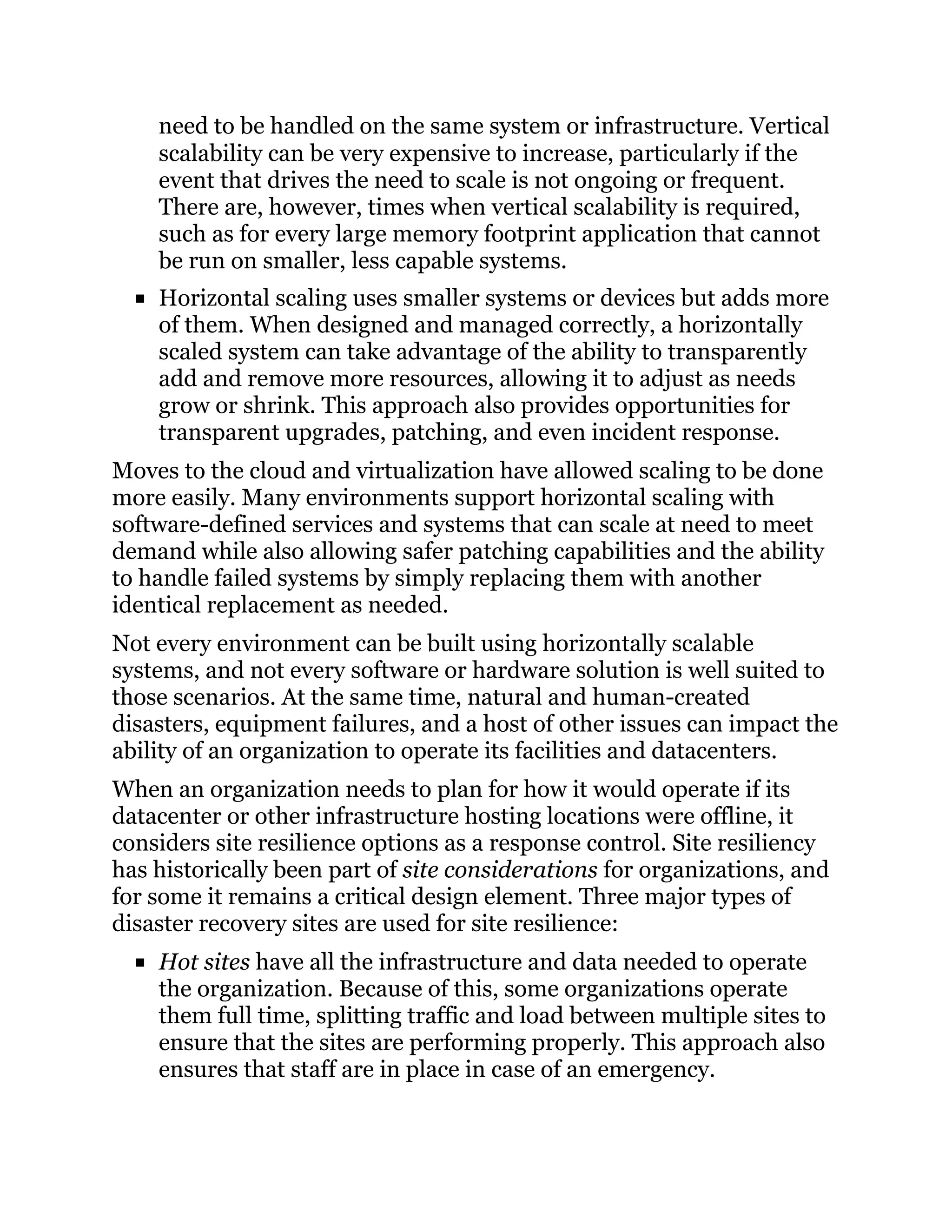 need to be handled on the same system or infrastructure. Vertical
scalability can be very expensive to increase, particularly if the
event that drives the need to scale is not ongoing or frequent.
There are, however, times when vertical scalability is required,
such as for every large memory footprint application that cannot
be run on smaller, less capable systems.
Horizontal scaling uses smaller systems or devices but adds more
of them. When designed and managed correctly, a horizontally
scaled system can take advantage of the ability to transparently
add and remove more resources, allowing it to adjust as needs
grow or shrink. This approach also provides opportunities for
transparent upgrades, patching, and even incident response.
Moves to the cloud and virtualization have allowed scaling to be done
more easily. Many environments support horizontal scaling with
software-defined services and systems that can scale at need to meet
demand while also allowing safer patching capabilities and the ability
to handle failed systems by simply replacing them with another
identical replacement as needed.
Not every environment can be built using horizontally scalable
systems, and not every software or hardware solution is well suited to
those scenarios. At the same time, natural and human-created
disasters, equipment failures, and a host of other issues can impact the
ability of an organization to operate its facilities and datacenters.
When an organization needs to plan for how it would operate if its
datacenter or other infrastructure hosting locations were offline, it
considers site resilience options as a response control. Site resiliency
has historically been part of site considerations for organizations, and
for some it remains a critical design element. Three major types of
disaster recovery sites are used for site resilience:
Hot sites have all the infrastructure and data needed to operate
the organization. Because of this, some organizations operate
them full time, splitting traffic and load between multiple sites to
ensure that the sites are performing properly. This approach also
ensures that staff are in place in case of an emergency.
 
