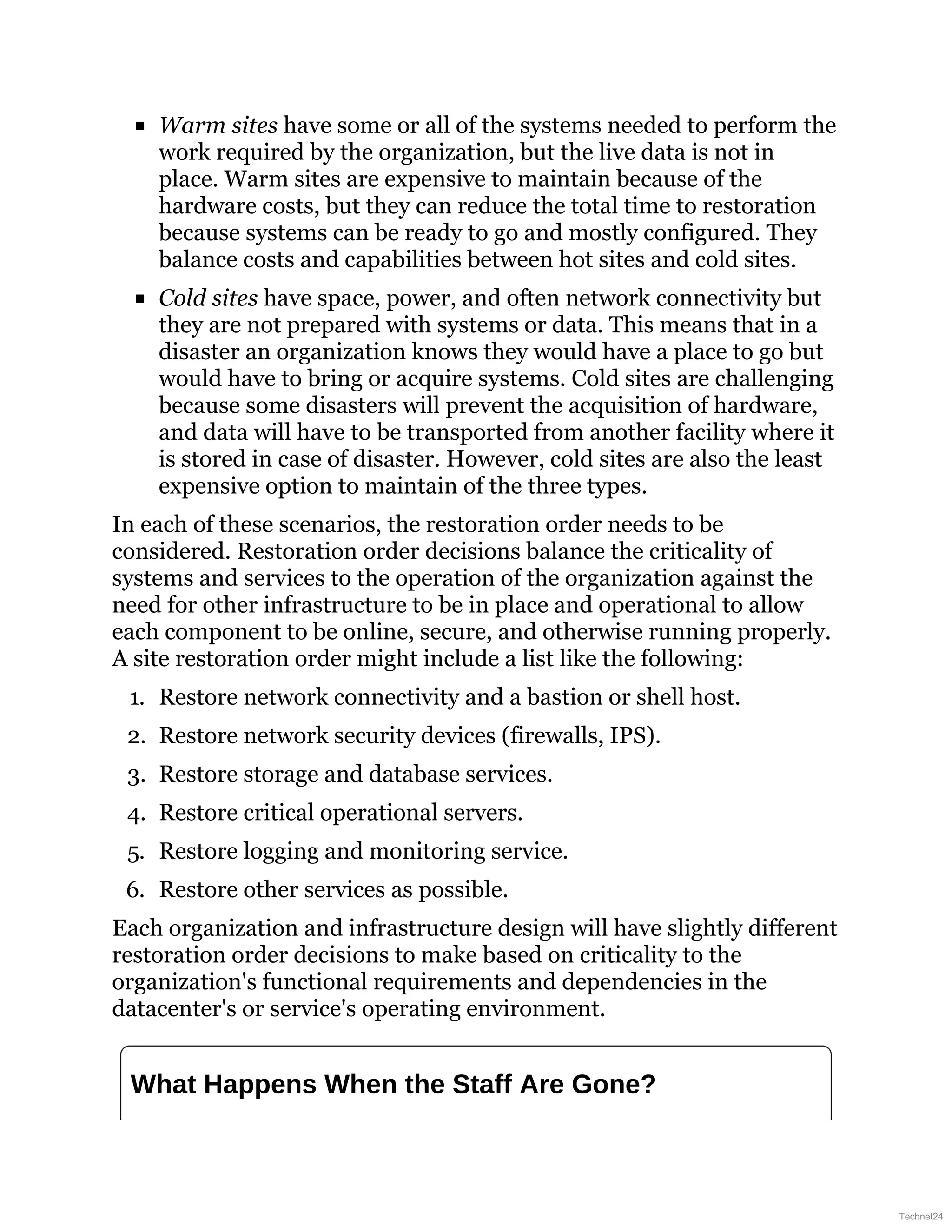 Warm sites have some or all of the systems needed to perform the
work required by the organization, but the live data is not in
place. Warm sites are expensive to maintain because of the
hardware costs, but they can reduce the total time to restoration
because systems can be ready to go and mostly configured. They
balance costs and capabilities between hot sites and cold sites.
Cold sites have space, power, and often network connectivity but
they are not prepared with systems or data. This means that in a
disaster an organization knows they would have a place to go but
would have to bring or acquire systems. Cold sites are challenging
because some disasters will prevent the acquisition of hardware,
and data will have to be transported from another facility where it
is stored in case of disaster. However, cold sites are also the least
expensive option to maintain of the three types.
In each of these scenarios, the restoration order needs to be
considered. Restoration order decisions balance the criticality of
systems and services to the operation of the organization against the
need for other infrastructure to be in place and operational to allow
each component to be online, secure, and otherwise running properly.
A site restoration order might include a list like the following:
1. Restore network connectivity and a bastion or shell host.
2. Restore network security devices (firewalls, IPS).
3. Restore storage and database services.
4. Restore critical operational servers.
5. Restore logging and monitoring service.
6. Restore other services as possible.
Each organization and infrastructure design will have slightly different
restoration order decisions to make based on criticality to the
organization's functional requirements and dependencies in the
datacenter's or service's operating environment.
What Happens When the Staff Are Gone?
Technet24
 