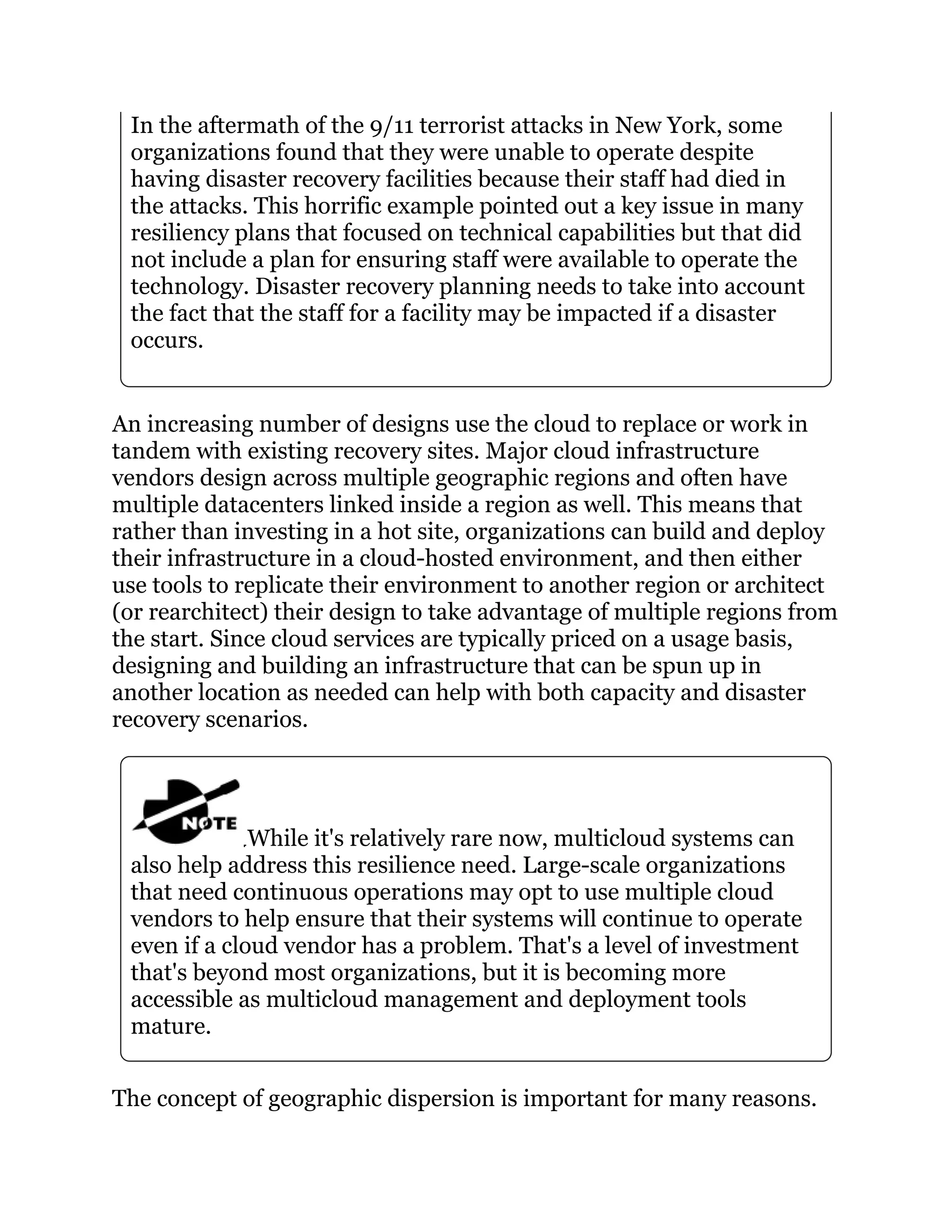 In the aftermath of the 9/11 terrorist attacks in New York, some
organizations found that they were unable to operate despite
having disaster recovery facilities because their staff had died in
the attacks. This horrific example pointed out a key issue in many
resiliency plans that focused on technical capabilities but that did
not include a plan for ensuring staff were available to operate the
technology. Disaster recovery planning needs to take into account
the fact that the staff for a facility may be impacted if a disaster
occurs.
An increasing number of designs use the cloud to replace or work in
tandem with existing recovery sites. Major cloud infrastructure
vendors design across multiple geographic regions and often have
multiple datacenters linked inside a region as well. This means that
rather than investing in a hot site, organizations can build and deploy
their infrastructure in a cloud-hosted environment, and then either
use tools to replicate their environment to another region or architect
(or rearchitect) their design to take advantage of multiple regions from
the start. Since cloud services are typically priced on a usage basis,
designing and building an infrastructure that can be spun up in
another location as needed can help with both capacity and disaster
recovery scenarios.
While it's relatively rare now, multicloud systems can
also help address this resilience need. Large-scale organizations
that need continuous operations may opt to use multiple cloud
vendors to help ensure that their systems will continue to operate
even if a cloud vendor has a problem. That's a level of investment
that's beyond most organizations, but it is becoming more
accessible as multicloud management and deployment tools
mature.
The concept of geographic dispersion is important for many reasons.
 