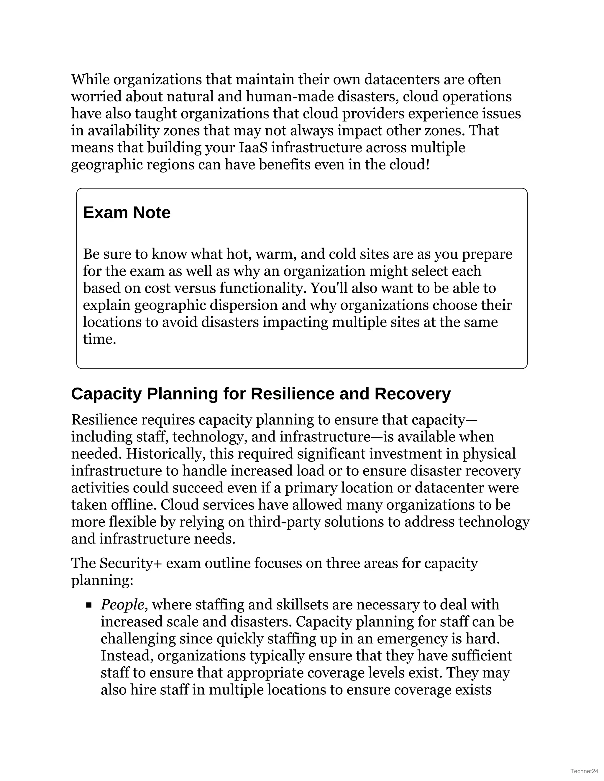 While organizations that maintain their own datacenters are often
worried about natural and human-made disasters, cloud operations
have also taught organizations that cloud providers experience issues
in availability zones that may not always impact other zones. That
means that building your IaaS infrastructure across multiple
geographic regions can have benefits even in the cloud!
Exam Note
Be sure to know what hot, warm, and cold sites are as you prepare
for the exam as well as why an organization might select each
based on cost versus functionality. You'll also want to be able to
explain geographic dispersion and why organizations choose their
locations to avoid disasters impacting multiple sites at the same
time.
Capacity Planning for Resilience and Recovery
Resilience requires capacity planning to ensure that capacity—
including staff, technology, and infrastructure—is available when
needed. Historically, this required significant investment in physical
infrastructure to handle increased load or to ensure disaster recovery
activities could succeed even if a primary location or datacenter were
taken offline. Cloud services have allowed many organizations to be
more flexible by relying on third-party solutions to address technology
and infrastructure needs.
The Security+ exam outline focuses on three areas for capacity
planning:
People, where staffing and skillsets are necessary to deal with
increased scale and disasters. Capacity planning for staff can be
challenging since quickly staffing up in an emergency is hard.
Instead, organizations typically ensure that they have sufficient
staff to ensure that appropriate coverage levels exist. They may
also hire staff in multiple locations to ensure coverage exists
Technet24
 