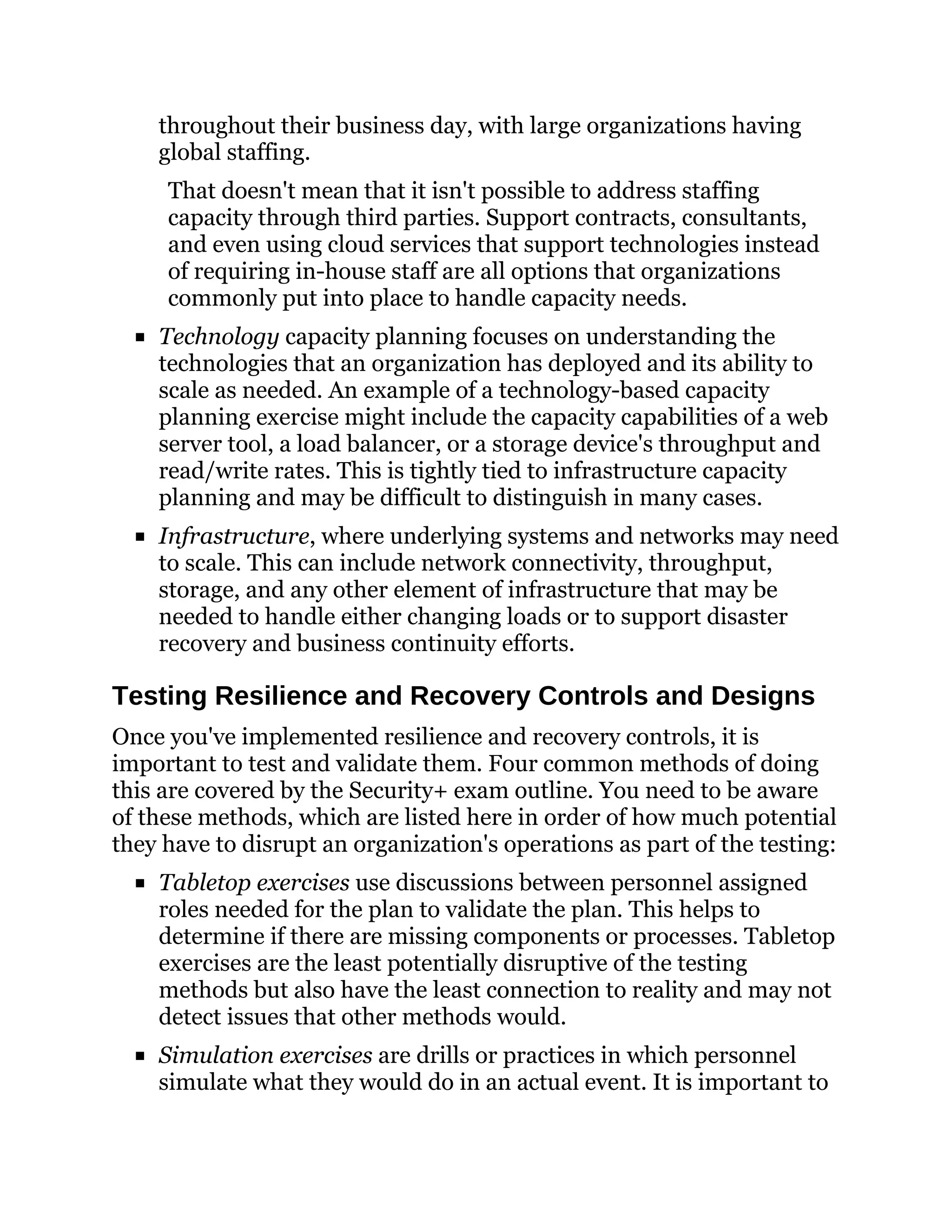 throughout their business day, with large organizations having
global staffing.
That doesn't mean that it isn't possible to address staffing
capacity through third parties. Support contracts, consultants,
and even using cloud services that support technologies instead
of requiring in-house staff are all options that organizations
commonly put into place to handle capacity needs.
Technology capacity planning focuses on understanding the
technologies that an organization has deployed and its ability to
scale as needed. An example of a technology-based capacity
planning exercise might include the capacity capabilities of a web
server tool, a load balancer, or a storage device's throughput and
read/write rates. This is tightly tied to infrastructure capacity
planning and may be difficult to distinguish in many cases.
Infrastructure, where underlying systems and networks may need
to scale. This can include network connectivity, throughput,
storage, and any other element of infrastructure that may be
needed to handle either changing loads or to support disaster
recovery and business continuity efforts.
Testing Resilience and Recovery Controls and Designs
Once you've implemented resilience and recovery controls, it is
important to test and validate them. Four common methods of doing
this are covered by the Security+ exam outline. You need to be aware
of these methods, which are listed here in order of how much potential
they have to disrupt an organization's operations as part of the testing:
Tabletop exercises use discussions between personnel assigned
roles needed for the plan to validate the plan. This helps to
determine if there are missing components or processes. Tabletop
exercises are the least potentially disruptive of the testing
methods but also have the least connection to reality and may not
detect issues that other methods would.
Simulation exercises are drills or practices in which personnel
simulate what they would do in an actual event. It is important to
 