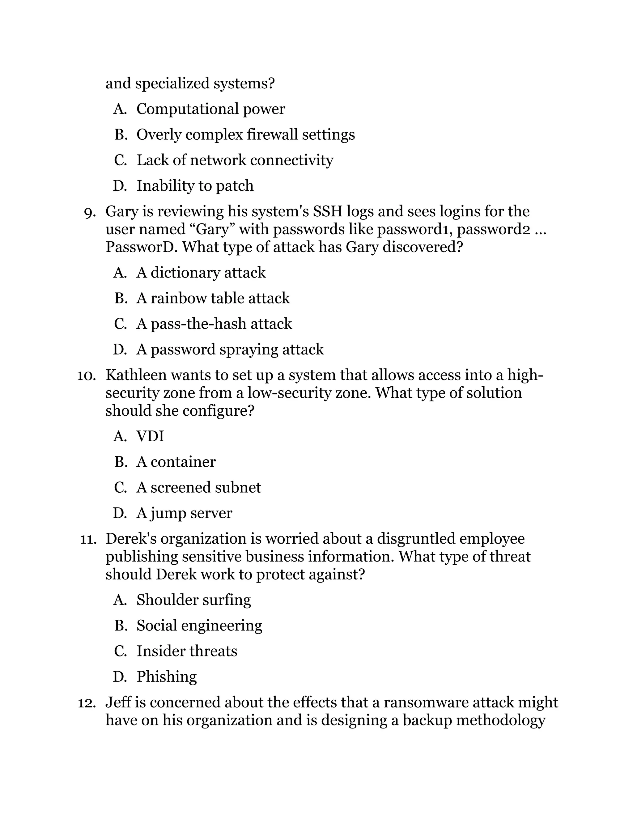 and specialized systems?
A. Computational power
B. Overly complex firewall settings
C. Lack of network connectivity
D. Inability to patch
9. Gary is reviewing his system's SSH logs and sees logins for the
user named “Gary” with passwords like password1, password2 …
PassworD. What type of attack has Gary discovered?
A. A dictionary attack
B. A rainbow table attack
C. A pass-the-hash attack
D. A password spraying attack
10. Kathleen wants to set up a system that allows access into a high-
security zone from a low-security zone. What type of solution
should she configure?
A. VDI
B. A container
C. A screened subnet
D. A jump server
11. Derek's organization is worried about a disgruntled employee
publishing sensitive business information. What type of threat
should Derek work to protect against?
A. Shoulder surfing
B. Social engineering
C. Insider threats
D. Phishing
12. Jeff is concerned about the effects that a ransomware attack might
have on his organization and is designing a backup methodology
 