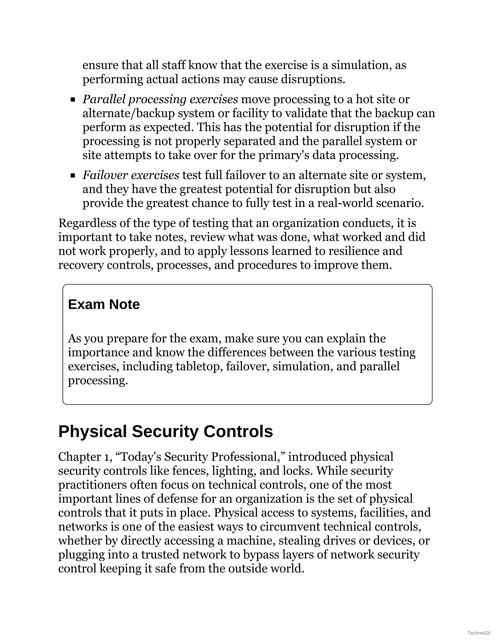 ensure that all staff know that the exercise is a simulation, as
performing actual actions may cause disruptions.
Parallel processing exercises move processing to a hot site or
alternate/backup system or facility to validate that the backup can
perform as expected. This has the potential for disruption if the
processing is not properly separated and the parallel system or
site attempts to take over for the primary's data processing.
Failover exercises test full failover to an alternate site or system,
and they have the greatest potential for disruption but also
provide the greatest chance to fully test in a real-world scenario.
Regardless of the type of testing that an organization conducts, it is
important to take notes, review what was done, what worked and did
not work properly, and to apply lessons learned to resilience and
recovery controls, processes, and procedures to improve them.
Exam Note
As you prepare for the exam, make sure you can explain the
importance and know the differences between the various testing
exercises, including tabletop, failover, simulation, and parallel
processing.
Physical Security Controls
Chapter 1, “Today's Security Professional,” introduced physical
security controls like fences, lighting, and locks. While security
practitioners often focus on technical controls, one of the most
important lines of defense for an organization is the set of physical
controls that it puts in place. Physical access to systems, facilities, and
networks is one of the easiest ways to circumvent technical controls,
whether by directly accessing a machine, stealing drives or devices, or
plugging into a trusted network to bypass layers of network security
control keeping it safe from the outside world.
Technet24
 