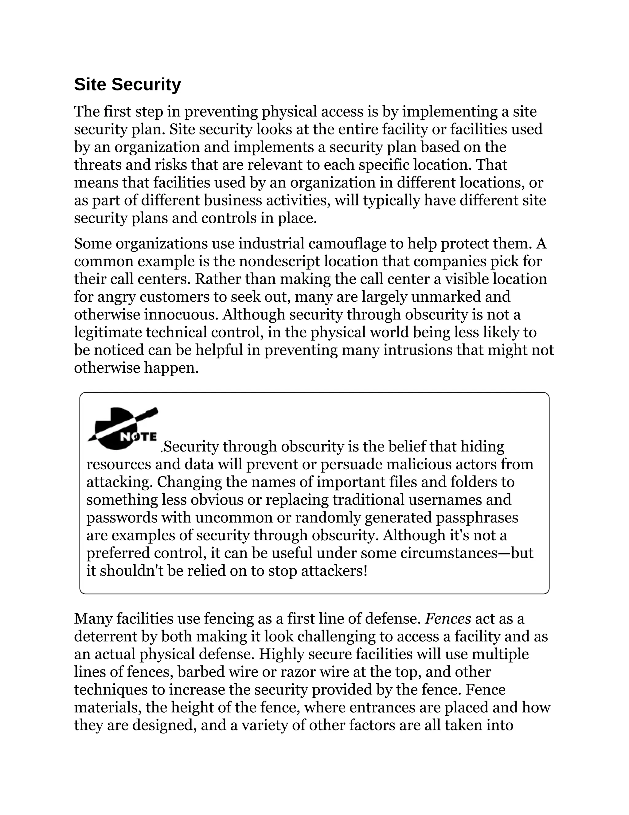 Site Security
The first step in preventing physical access is by implementing a site
security plan. Site security looks at the entire facility or facilities used
by an organization and implements a security plan based on the
threats and risks that are relevant to each specific location. That
means that facilities used by an organization in different locations, or
as part of different business activities, will typically have different site
security plans and controls in place.
Some organizations use industrial camouflage to help protect them. A
common example is the nondescript location that companies pick for
their call centers. Rather than making the call center a visible location
for angry customers to seek out, many are largely unmarked and
otherwise innocuous. Although security through obscurity is not a
legitimate technical control, in the physical world being less likely to
be noticed can be helpful in preventing many intrusions that might not
otherwise happen.
Security through obscurity is the belief that hiding
resources and data will prevent or persuade malicious actors from
attacking. Changing the names of important files and folders to
something less obvious or replacing traditional usernames and
passwords with uncommon or randomly generated passphrases
are examples of security through obscurity. Although it's not a
preferred control, it can be useful under some circumstances—but
it shouldn't be relied on to stop attackers!
Many facilities use fencing as a first line of defense. Fences act as a
deterrent by both making it look challenging to access a facility and as
an actual physical defense. Highly secure facilities will use multiple
lines of fences, barbed wire or razor wire at the top, and other
techniques to increase the security provided by the fence. Fence
materials, the height of the fence, where entrances are placed and how
they are designed, and a variety of other factors are all taken into
 