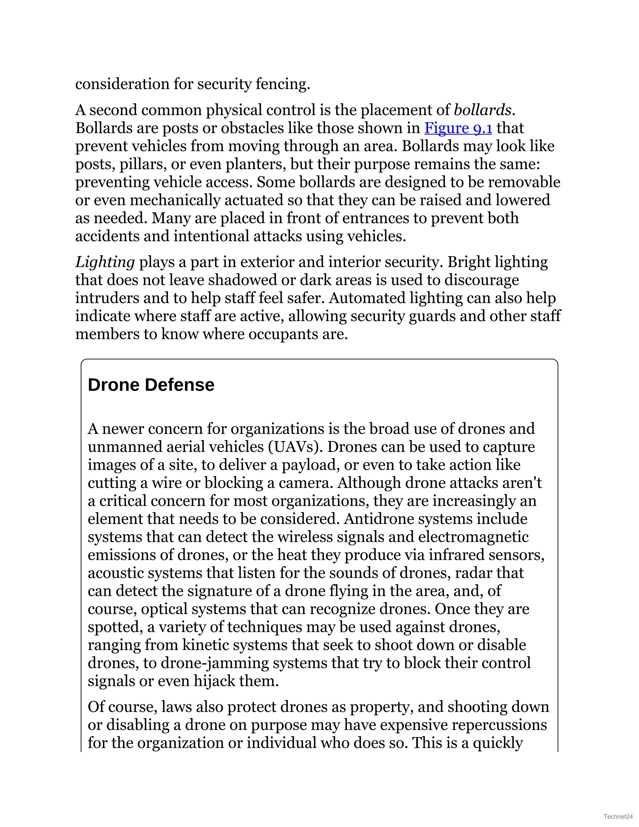 consideration for security fencing.
A second common physical control is the placement of bollards.
Bollards are posts or obstacles like those shown in Figure 9.1 that
prevent vehicles from moving through an area. Bollards may look like
posts, pillars, or even planters, but their purpose remains the same:
preventing vehicle access. Some bollards are designed to be removable
or even mechanically actuated so that they can be raised and lowered
as needed. Many are placed in front of entrances to prevent both
accidents and intentional attacks using vehicles.
Lighting plays a part in exterior and interior security. Bright lighting
that does not leave shadowed or dark areas is used to discourage
intruders and to help staff feel safer. Automated lighting can also help
indicate where staff are active, allowing security guards and other staff
members to know where occupants are.
Drone Defense
A newer concern for organizations is the broad use of drones and
unmanned aerial vehicles (UAVs). Drones can be used to capture
images of a site, to deliver a payload, or even to take action like
cutting a wire or blocking a camera. Although drone attacks aren't
a critical concern for most organizations, they are increasingly an
element that needs to be considered. Antidrone systems include
systems that can detect the wireless signals and electromagnetic
emissions of drones, or the heat they produce via infrared sensors,
acoustic systems that listen for the sounds of drones, radar that
can detect the signature of a drone flying in the area, and, of
course, optical systems that can recognize drones. Once they are
spotted, a variety of techniques may be used against drones,
ranging from kinetic systems that seek to shoot down or disable
drones, to drone-jamming systems that try to block their control
signals or even hijack them.
Of course, laws also protect drones as property, and shooting down
or disabling a drone on purpose may have expensive repercussions
for the organization or individual who does so. This is a quickly
Technet24
 