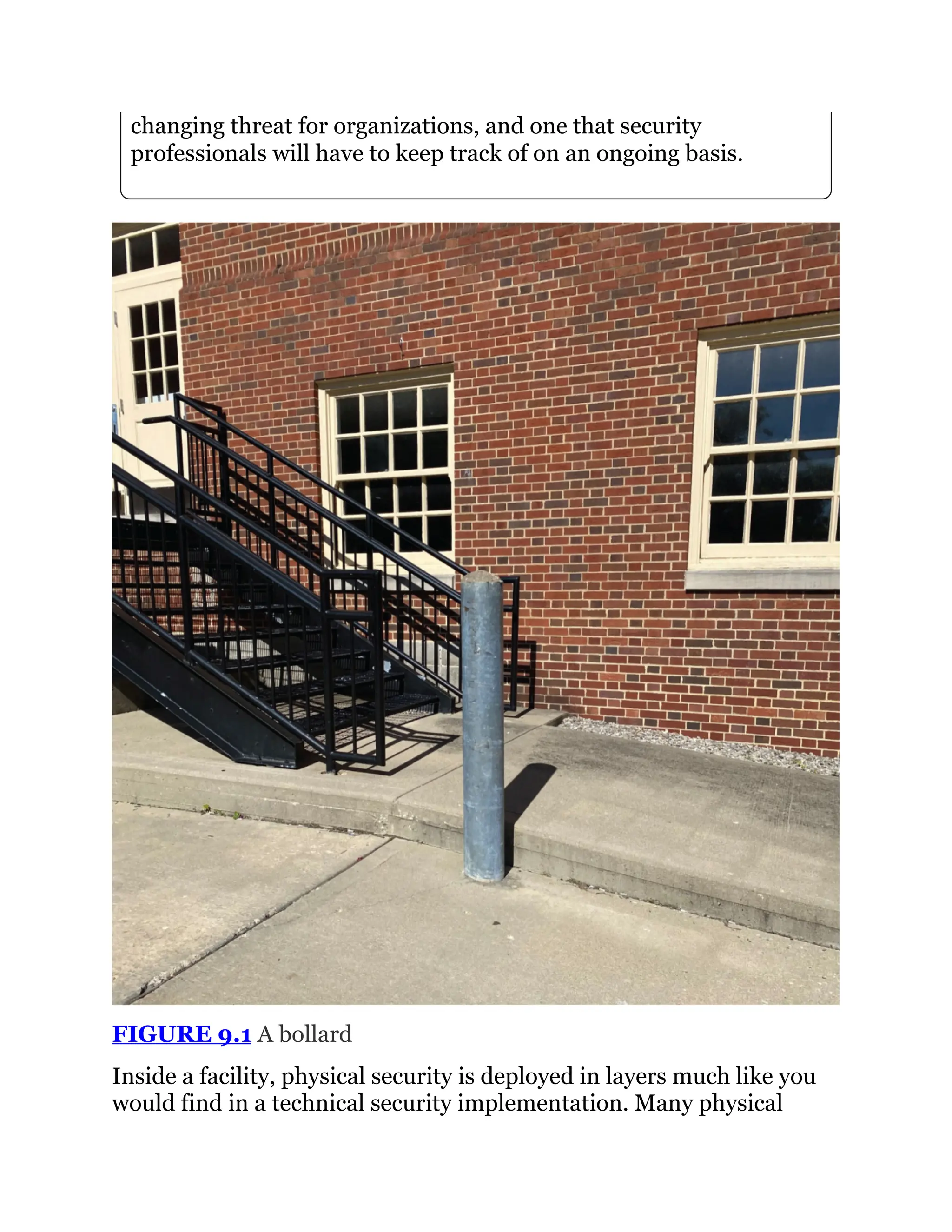 changing threat for organizations, and one that security
professionals will have to keep track of on an ongoing basis.
FIGURE 9.1 A bollard
Inside a facility, physical security is deployed in layers much like you
would find in a technical security implementation. Many physical
 