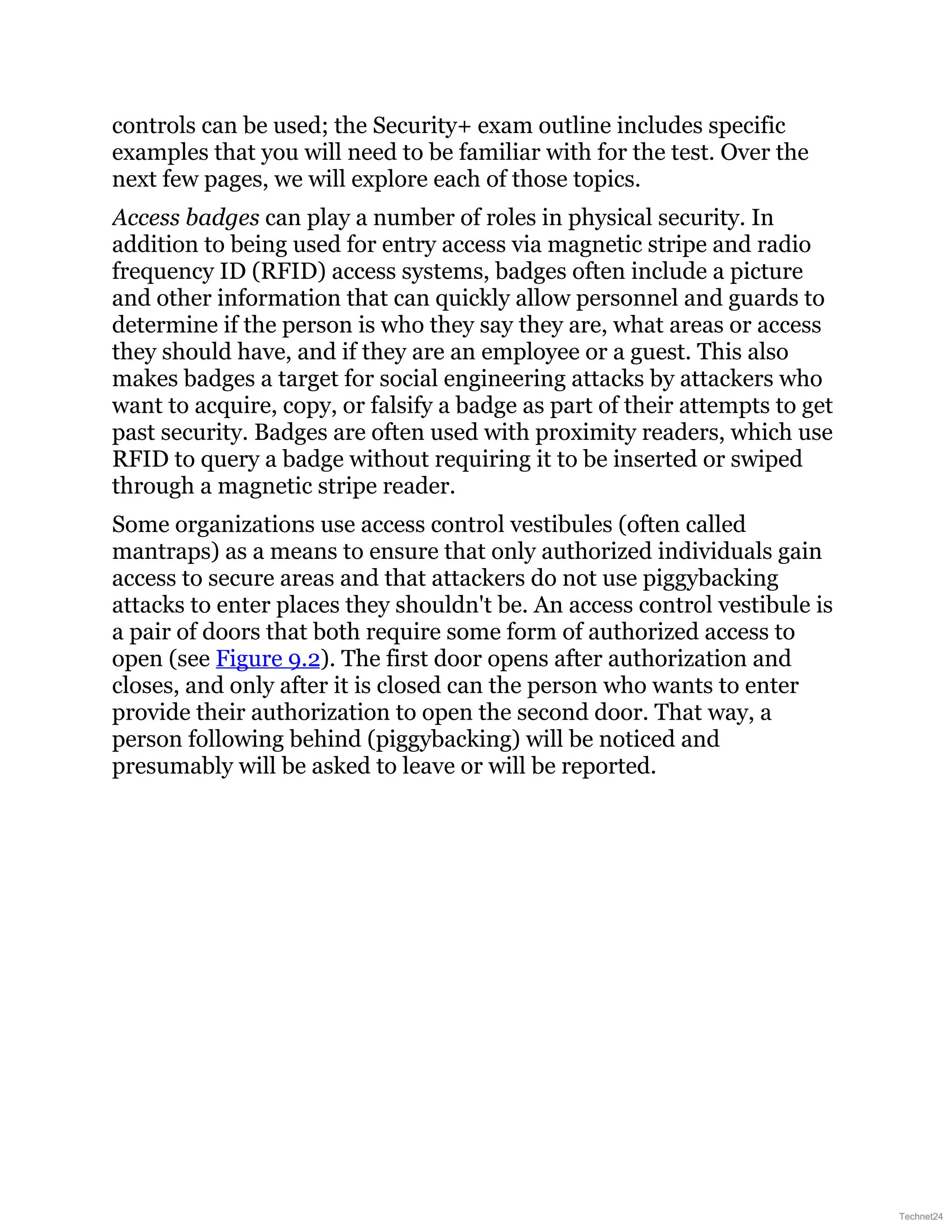 controls can be used; the Security+ exam outline includes specific
examples that you will need to be familiar with for the test. Over the
next few pages, we will explore each of those topics.
Access badges can play a number of roles in physical security. In
addition to being used for entry access via magnetic stripe and radio
frequency ID (RFID) access systems, badges often include a picture
and other information that can quickly allow personnel and guards to
determine if the person is who they say they are, what areas or access
they should have, and if they are an employee or a guest. This also
makes badges a target for social engineering attacks by attackers who
want to acquire, copy, or falsify a badge as part of their attempts to get
past security. Badges are often used with proximity readers, which use
RFID to query a badge without requiring it to be inserted or swiped
through a magnetic stripe reader.
Some organizations use access control vestibules (often called
mantraps) as a means to ensure that only authorized individuals gain
access to secure areas and that attackers do not use piggybacking
attacks to enter places they shouldn't be. An access control vestibule is
a pair of doors that both require some form of authorized access to
open (see Figure 9.2). The first door opens after authorization and
closes, and only after it is closed can the person who wants to enter
provide their authorization to open the second door. That way, a
person following behind (piggybacking) will be noticed and
presumably will be asked to leave or will be reported.
Technet24
 