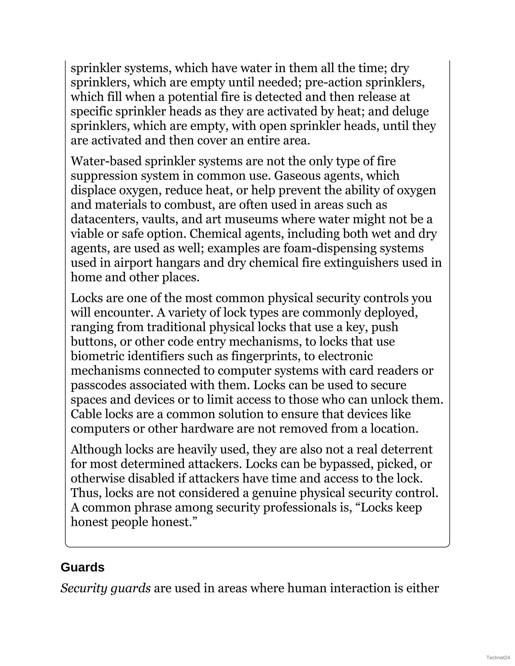 sprinkler systems, which have water in them all the time; dry
sprinklers, which are empty until needed; pre-action sprinklers,
which fill when a potential fire is detected and then release at
specific sprinkler heads as they are activated by heat; and deluge
sprinklers, which are empty, with open sprinkler heads, until they
are activated and then cover an entire area.
Water-based sprinkler systems are not the only type of fire
suppression system in common use. Gaseous agents, which
displace oxygen, reduce heat, or help prevent the ability of oxygen
and materials to combust, are often used in areas such as
datacenters, vaults, and art museums where water might not be a
viable or safe option. Chemical agents, including both wet and dry
agents, are used as well; examples are foam-dispensing systems
used in airport hangars and dry chemical fire extinguishers used in
home and other places.
Locks are one of the most common physical security controls you
will encounter. A variety of lock types are commonly deployed,
ranging from traditional physical locks that use a key, push
buttons, or other code entry mechanisms, to locks that use
biometric identifiers such as fingerprints, to electronic
mechanisms connected to computer systems with card readers or
passcodes associated with them. Locks can be used to secure
spaces and devices or to limit access to those who can unlock them.
Cable locks are a common solution to ensure that devices like
computers or other hardware are not removed from a location.
Although locks are heavily used, they are also not a real deterrent
for most determined attackers. Locks can be bypassed, picked, or
otherwise disabled if attackers have time and access to the lock.
Thus, locks are not considered a genuine physical security control.
A common phrase among security professionals is, “Locks keep
honest people honest.”
Guards
Security guards are used in areas where human interaction is either
Technet24
 