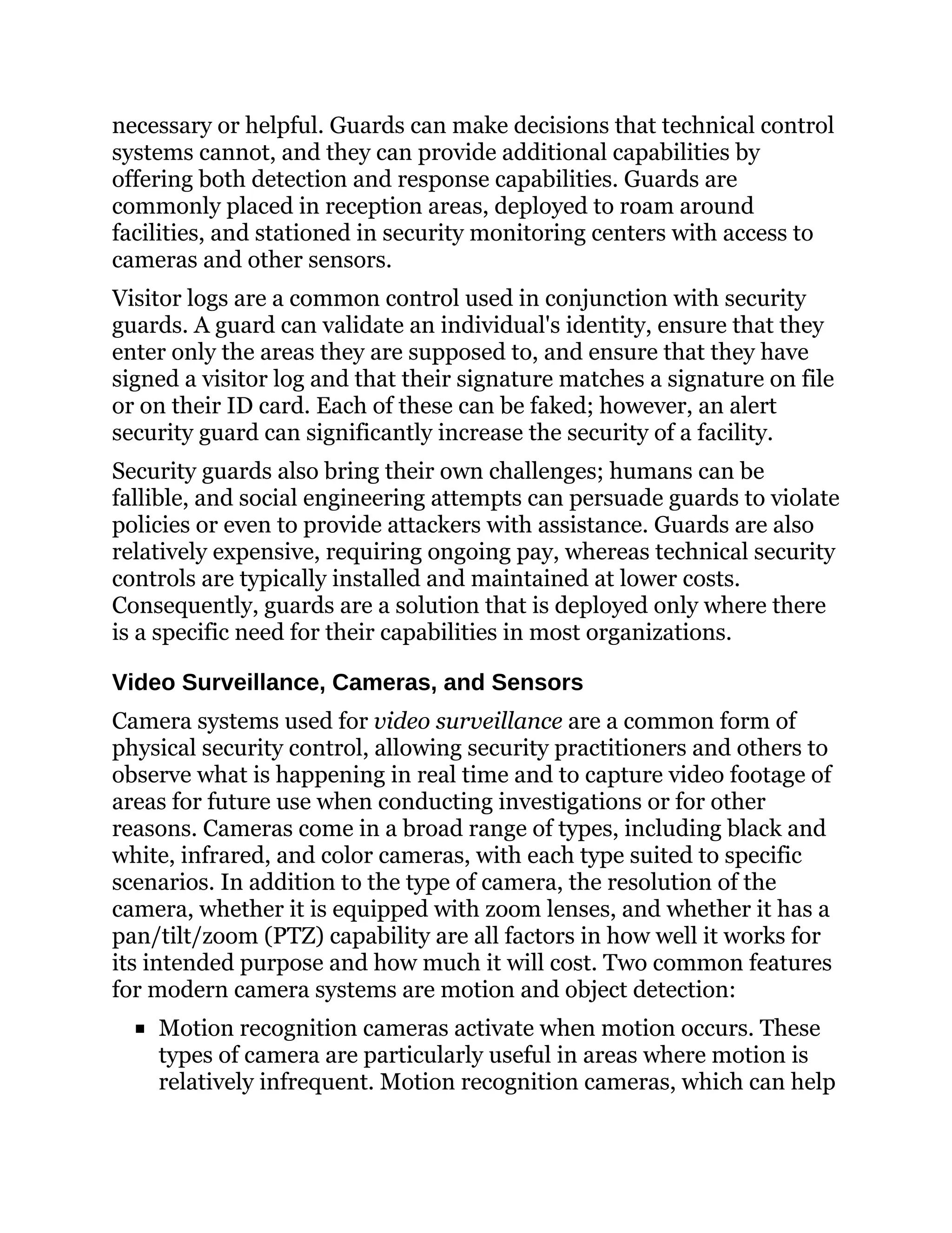 necessary or helpful. Guards can make decisions that technical control
systems cannot, and they can provide additional capabilities by
offering both detection and response capabilities. Guards are
commonly placed in reception areas, deployed to roam around
facilities, and stationed in security monitoring centers with access to
cameras and other sensors.
Visitor logs are a common control used in conjunction with security
guards. A guard can validate an individual's identity, ensure that they
enter only the areas they are supposed to, and ensure that they have
signed a visitor log and that their signature matches a signature on file
or on their ID card. Each of these can be faked; however, an alert
security guard can significantly increase the security of a facility.
Security guards also bring their own challenges; humans can be
fallible, and social engineering attempts can persuade guards to violate
policies or even to provide attackers with assistance. Guards are also
relatively expensive, requiring ongoing pay, whereas technical security
controls are typically installed and maintained at lower costs.
Consequently, guards are a solution that is deployed only where there
is a specific need for their capabilities in most organizations.
Video Surveillance, Cameras, and Sensors
Camera systems used for video surveillance are a common form of
physical security control, allowing security practitioners and others to
observe what is happening in real time and to capture video footage of
areas for future use when conducting investigations or for other
reasons. Cameras come in a broad range of types, including black and
white, infrared, and color cameras, with each type suited to specific
scenarios. In addition to the type of camera, the resolution of the
camera, whether it is equipped with zoom lenses, and whether it has a
pan/tilt/zoom (PTZ) capability are all factors in how well it works for
its intended purpose and how much it will cost. Two common features
for modern camera systems are motion and object detection:
Motion recognition cameras activate when motion occurs. These
types of camera are particularly useful in areas where motion is
relatively infrequent. Motion recognition cameras, which can help
 