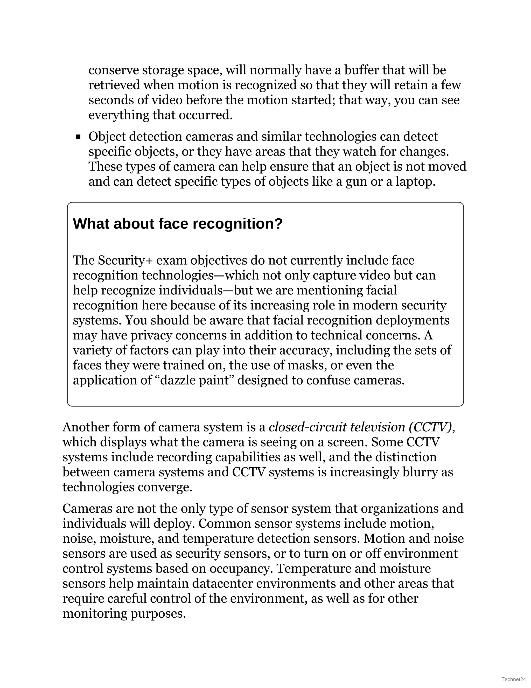 conserve storage space, will normally have a buffer that will be
retrieved when motion is recognized so that they will retain a few
seconds of video before the motion started; that way, you can see
everything that occurred.
Object detection cameras and similar technologies can detect
specific objects, or they have areas that they watch for changes.
These types of camera can help ensure that an object is not moved
and can detect specific types of objects like a gun or a laptop.
What about face recognition?
The Security+ exam objectives do not currently include face
recognition technologies—which not only capture video but can
help recognize individuals—but we are mentioning facial
recognition here because of its increasing role in modern security
systems. You should be aware that facial recognition deployments
may have privacy concerns in addition to technical concerns. A
variety of factors can play into their accuracy, including the sets of
faces they were trained on, the use of masks, or even the
application of “dazzle paint” designed to confuse cameras.
Another form of camera system is a closed-circuit television (CCTV),
which displays what the camera is seeing on a screen. Some CCTV
systems include recording capabilities as well, and the distinction
between camera systems and CCTV systems is increasingly blurry as
technologies converge.
Cameras are not the only type of sensor system that organizations and
individuals will deploy. Common sensor systems include motion,
noise, moisture, and temperature detection sensors. Motion and noise
sensors are used as security sensors, or to turn on or off environment
control systems based on occupancy. Temperature and moisture
sensors help maintain datacenter environments and other areas that
require careful control of the environment, as well as for other
monitoring purposes.
Technet24
 