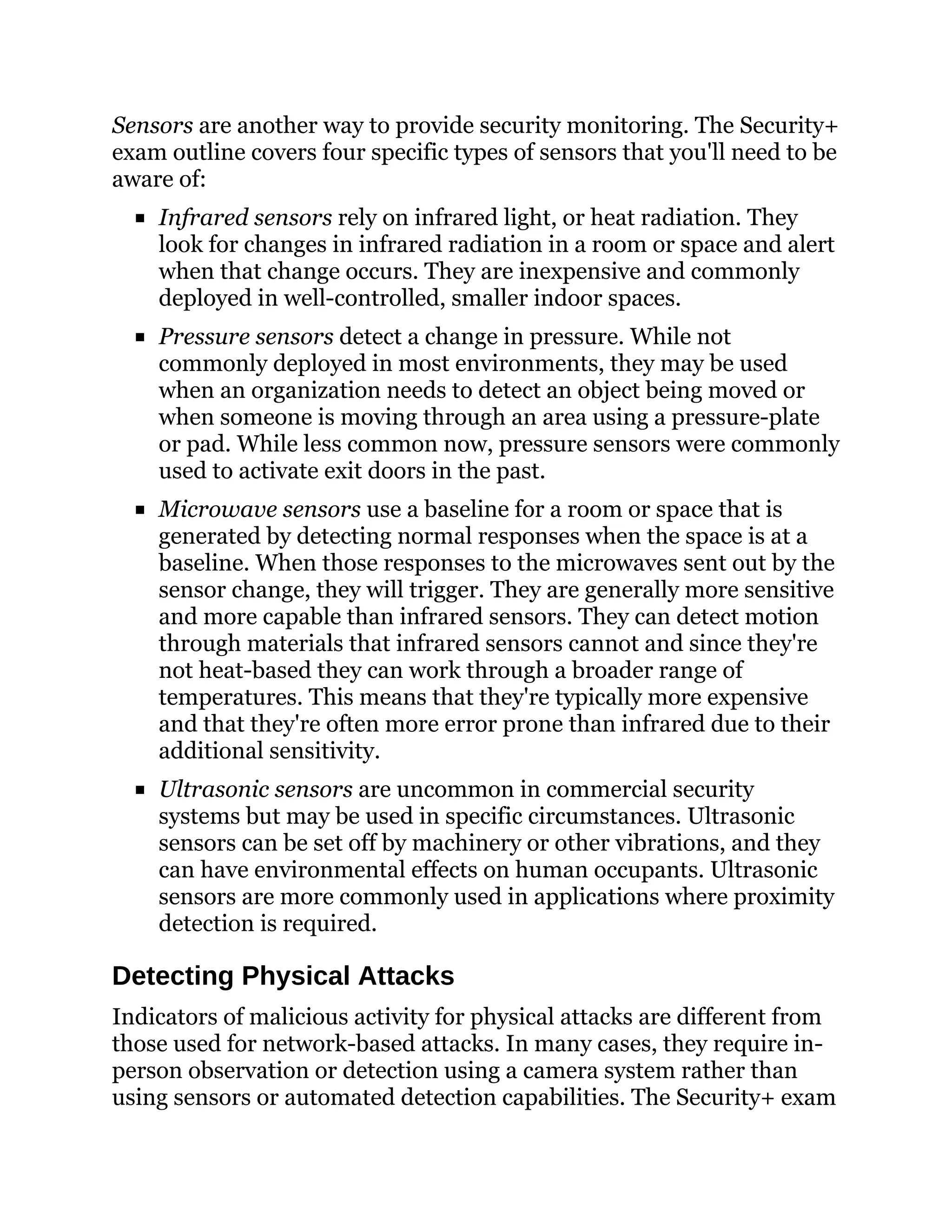 Sensors are another way to provide security monitoring. The Security+
exam outline covers four specific types of sensors that you'll need to be
aware of:
Infrared sensors rely on infrared light, or heat radiation. They
look for changes in infrared radiation in a room or space and alert
when that change occurs. They are inexpensive and commonly
deployed in well-controlled, smaller indoor spaces.
Pressure sensors detect a change in pressure. While not
commonly deployed in most environments, they may be used
when an organization needs to detect an object being moved or
when someone is moving through an area using a pressure-plate
or pad. While less common now, pressure sensors were commonly
used to activate exit doors in the past.
Microwave sensors use a baseline for a room or space that is
generated by detecting normal responses when the space is at a
baseline. When those responses to the microwaves sent out by the
sensor change, they will trigger. They are generally more sensitive
and more capable than infrared sensors. They can detect motion
through materials that infrared sensors cannot and since they're
not heat-based they can work through a broader range of
temperatures. This means that they're typically more expensive
and that they're often more error prone than infrared due to their
additional sensitivity.
Ultrasonic sensors are uncommon in commercial security
systems but may be used in specific circumstances. Ultrasonic
sensors can be set off by machinery or other vibrations, and they
can have environmental effects on human occupants. Ultrasonic
sensors are more commonly used in applications where proximity
detection is required.
Detecting Physical Attacks
Indicators of malicious activity for physical attacks are different from
those used for network-based attacks. In many cases, they require in-
person observation or detection using a camera system rather than
using sensors or automated detection capabilities. The Security+ exam
 