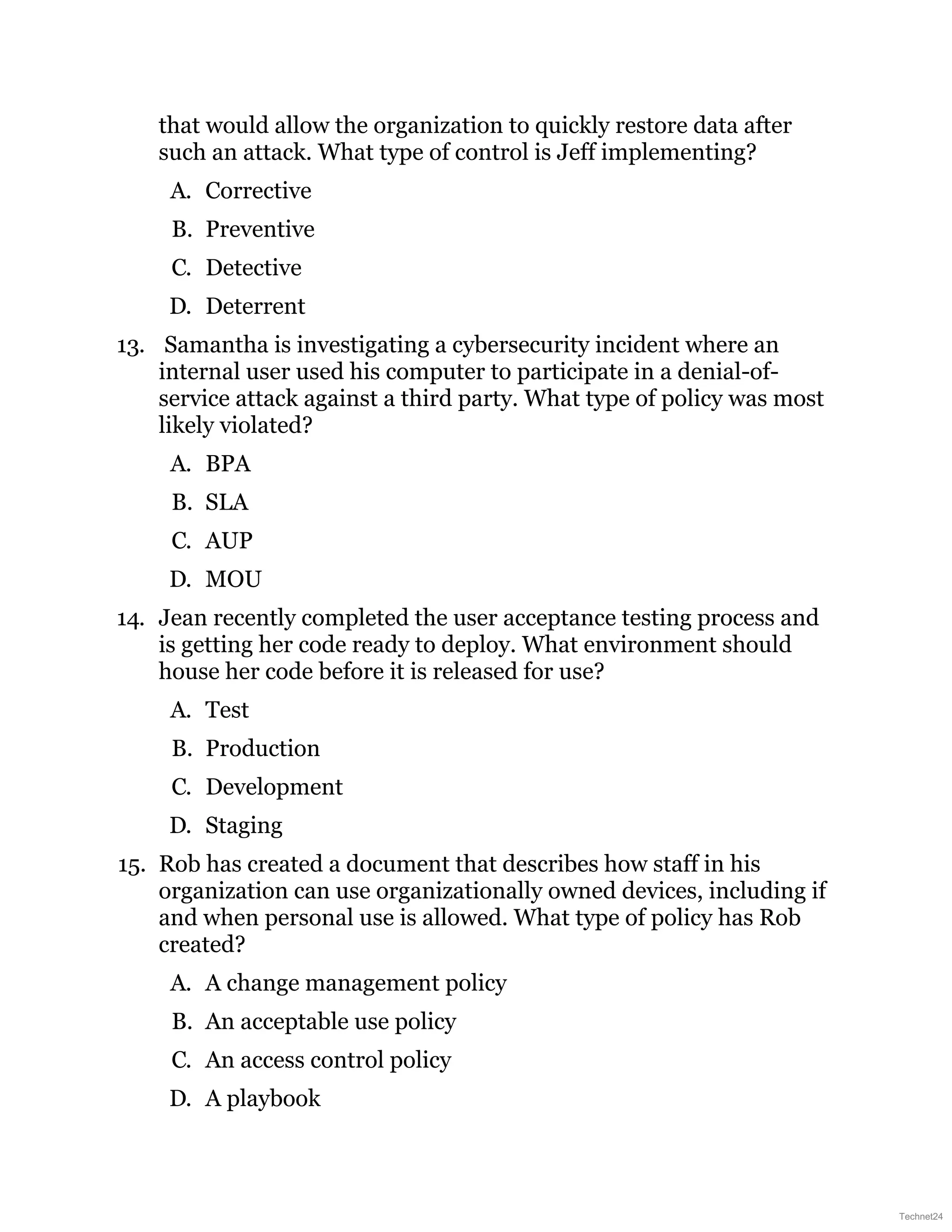 that would allow the organization to quickly restore data after
such an attack. What type of control is Jeff implementing?
A. Corrective
B. Preventive
C. Detective
D. Deterrent
13. Samantha is investigating a cybersecurity incident where an
internal user used his computer to participate in a denial-of-
service attack against a third party. What type of policy was most
likely violated?
A. BPA
B. SLA
C. AUP
D. MOU
14. Jean recently completed the user acceptance testing process and
is getting her code ready to deploy. What environment should
house her code before it is released for use?
A. Test
B. Production
C. Development
D. Staging
15. Rob has created a document that describes how staff in his
organization can use organizationally owned devices, including if
and when personal use is allowed. What type of policy has Rob
created?
A. A change management policy
B. An acceptable use policy
C. An access control policy
D. A playbook
Technet24
 