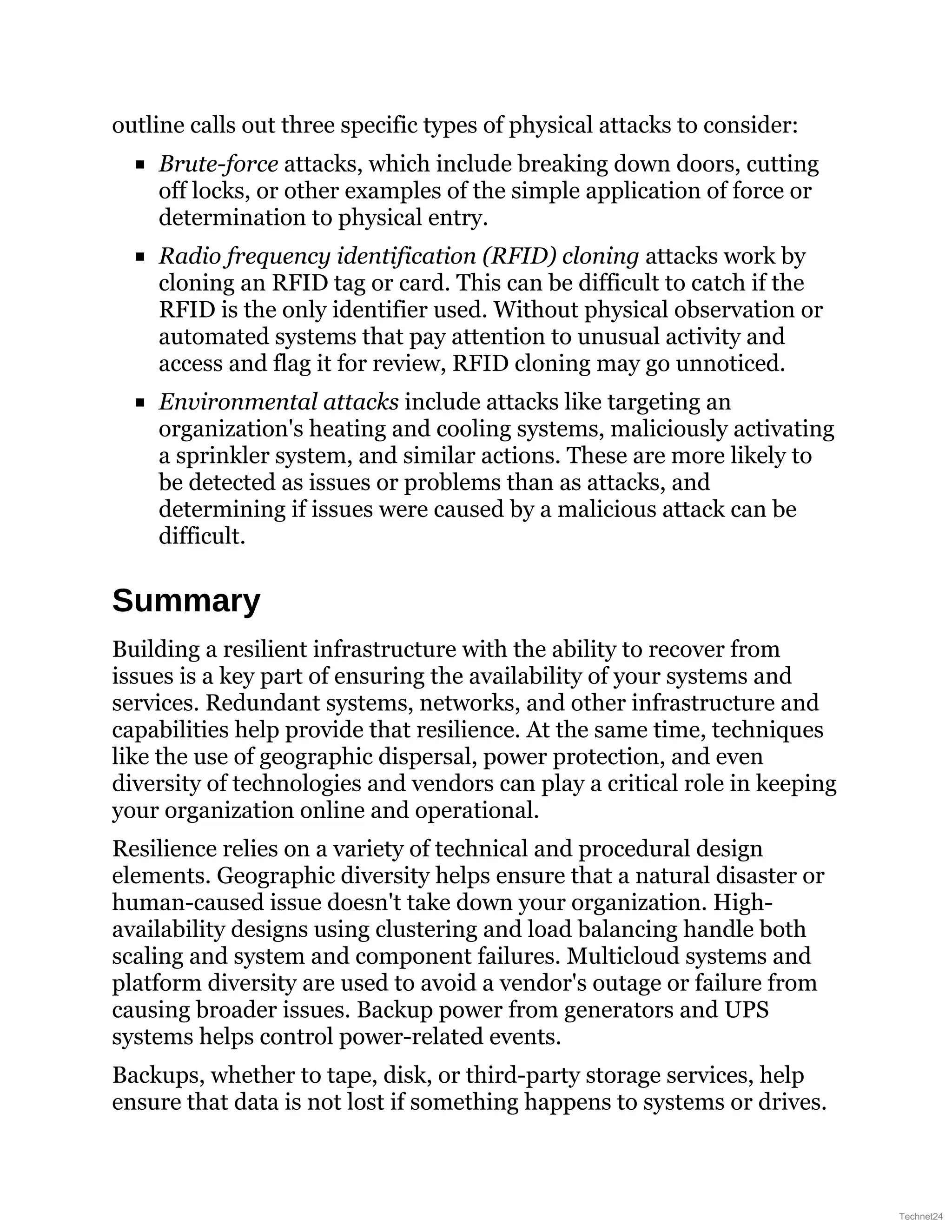 outline calls out three specific types of physical attacks to consider:
Brute-force attacks, which include breaking down doors, cutting
off locks, or other examples of the simple application of force or
determination to physical entry.
Radio frequency identification (RFID) cloning attacks work by
cloning an RFID tag or card. This can be difficult to catch if the
RFID is the only identifier used. Without physical observation or
automated systems that pay attention to unusual activity and
access and flag it for review, RFID cloning may go unnoticed.
Environmental attacks include attacks like targeting an
organization's heating and cooling systems, maliciously activating
a sprinkler system, and similar actions. These are more likely to
be detected as issues or problems than as attacks, and
determining if issues were caused by a malicious attack can be
difficult.
Summary
Building a resilient infrastructure with the ability to recover from
issues is a key part of ensuring the availability of your systems and
services. Redundant systems, networks, and other infrastructure and
capabilities help provide that resilience. At the same time, techniques
like the use of geographic dispersal, power protection, and even
diversity of technologies and vendors can play a critical role in keeping
your organization online and operational.
Resilience relies on a variety of technical and procedural design
elements. Geographic diversity helps ensure that a natural disaster or
human-caused issue doesn't take down your organization. High-
availability designs using clustering and load balancing handle both
scaling and system and component failures. Multicloud systems and
platform diversity are used to avoid a vendor's outage or failure from
causing broader issues. Backup power from generators and UPS
systems helps control power-related events.
Backups, whether to tape, disk, or third-party storage services, help
ensure that data is not lost if something happens to systems or drives.
Technet24
 