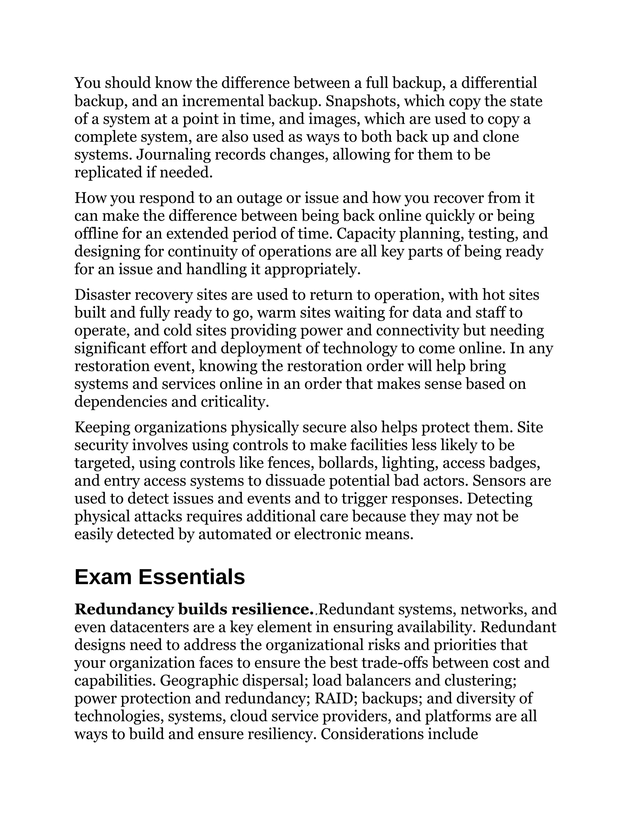 You should know the difference between a full backup, a differential
backup, and an incremental backup. Snapshots, which copy the state
of a system at a point in time, and images, which are used to copy a
complete system, are also used as ways to both back up and clone
systems. Journaling records changes, allowing for them to be
replicated if needed.
How you respond to an outage or issue and how you recover from it
can make the difference between being back online quickly or being
offline for an extended period of time. Capacity planning, testing, and
designing for continuity of operations are all key parts of being ready
for an issue and handling it appropriately.
Disaster recovery sites are used to return to operation, with hot sites
built and fully ready to go, warm sites waiting for data and staff to
operate, and cold sites providing power and connectivity but needing
significant effort and deployment of technology to come online. In any
restoration event, knowing the restoration order will help bring
systems and services online in an order that makes sense based on
dependencies and criticality.
Keeping organizations physically secure also helps protect them. Site
security involves using controls to make facilities less likely to be
targeted, using controls like fences, bollards, lighting, access badges,
and entry access systems to dissuade potential bad actors. Sensors are
used to detect issues and events and to trigger responses. Detecting
physical attacks requires additional care because they may not be
easily detected by automated or electronic means.
Exam Essentials
Redundancy builds resilience. Redundant systems, networks, and
even datacenters are a key element in ensuring availability. Redundant
designs need to address the organizational risks and priorities that
your organization faces to ensure the best trade-offs between cost and
capabilities. Geographic dispersal; load balancers and clustering;
power protection and redundancy; RAID; backups; and diversity of
technologies, systems, cloud service providers, and platforms are all
ways to build and ensure resiliency. Considerations include
 