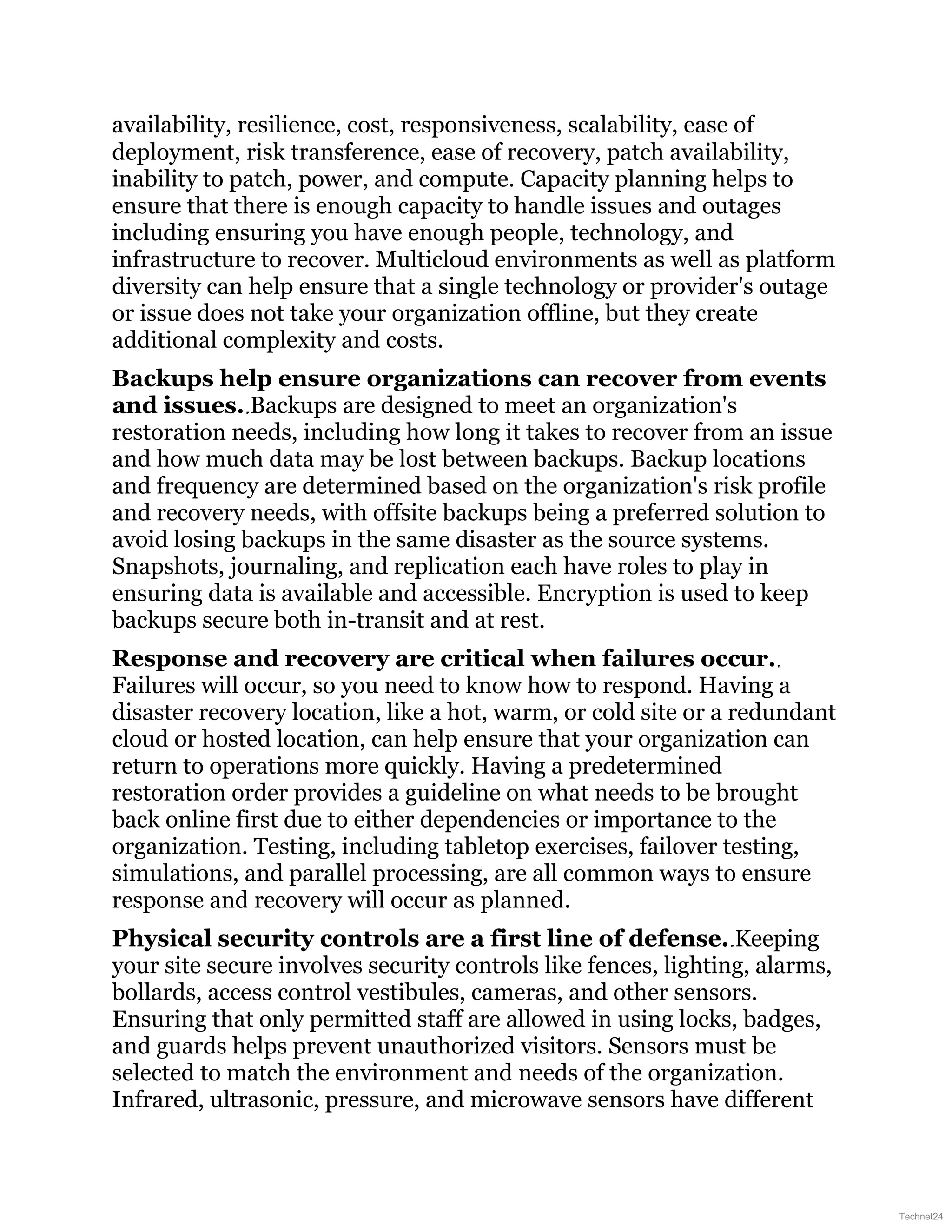 availability, resilience, cost, responsiveness, scalability, ease of
deployment, risk transference, ease of recovery, patch availability,
inability to patch, power, and compute. Capacity planning helps to
ensure that there is enough capacity to handle issues and outages
including ensuring you have enough people, technology, and
infrastructure to recover. Multicloud environments as well as platform
diversity can help ensure that a single technology or provider's outage
or issue does not take your organization offline, but they create
additional complexity and costs.
Backups help ensure organizations can recover from events
and issues. Backups are designed to meet an organization's
restoration needs, including how long it takes to recover from an issue
and how much data may be lost between backups. Backup locations
and frequency are determined based on the organization's risk profile
and recovery needs, with offsite backups being a preferred solution to
avoid losing backups in the same disaster as the source systems.
Snapshots, journaling, and replication each have roles to play in
ensuring data is available and accessible. Encryption is used to keep
backups secure both in-transit and at rest.
Response and recovery are critical when failures occur.
Failures will occur, so you need to know how to respond. Having a
disaster recovery location, like a hot, warm, or cold site or a redundant
cloud or hosted location, can help ensure that your organization can
return to operations more quickly. Having a predetermined
restoration order provides a guideline on what needs to be brought
back online first due to either dependencies or importance to the
organization. Testing, including tabletop exercises, failover testing,
simulations, and parallel processing, are all common ways to ensure
response and recovery will occur as planned.
Physical security controls are a first line of defense. Keeping
your site secure involves security controls like fences, lighting, alarms,
bollards, access control vestibules, cameras, and other sensors.
Ensuring that only permitted staff are allowed in using locks, badges,
and guards helps prevent unauthorized visitors. Sensors must be
selected to match the environment and needs of the organization.
Infrared, ultrasonic, pressure, and microwave sensors have different
Technet24
 