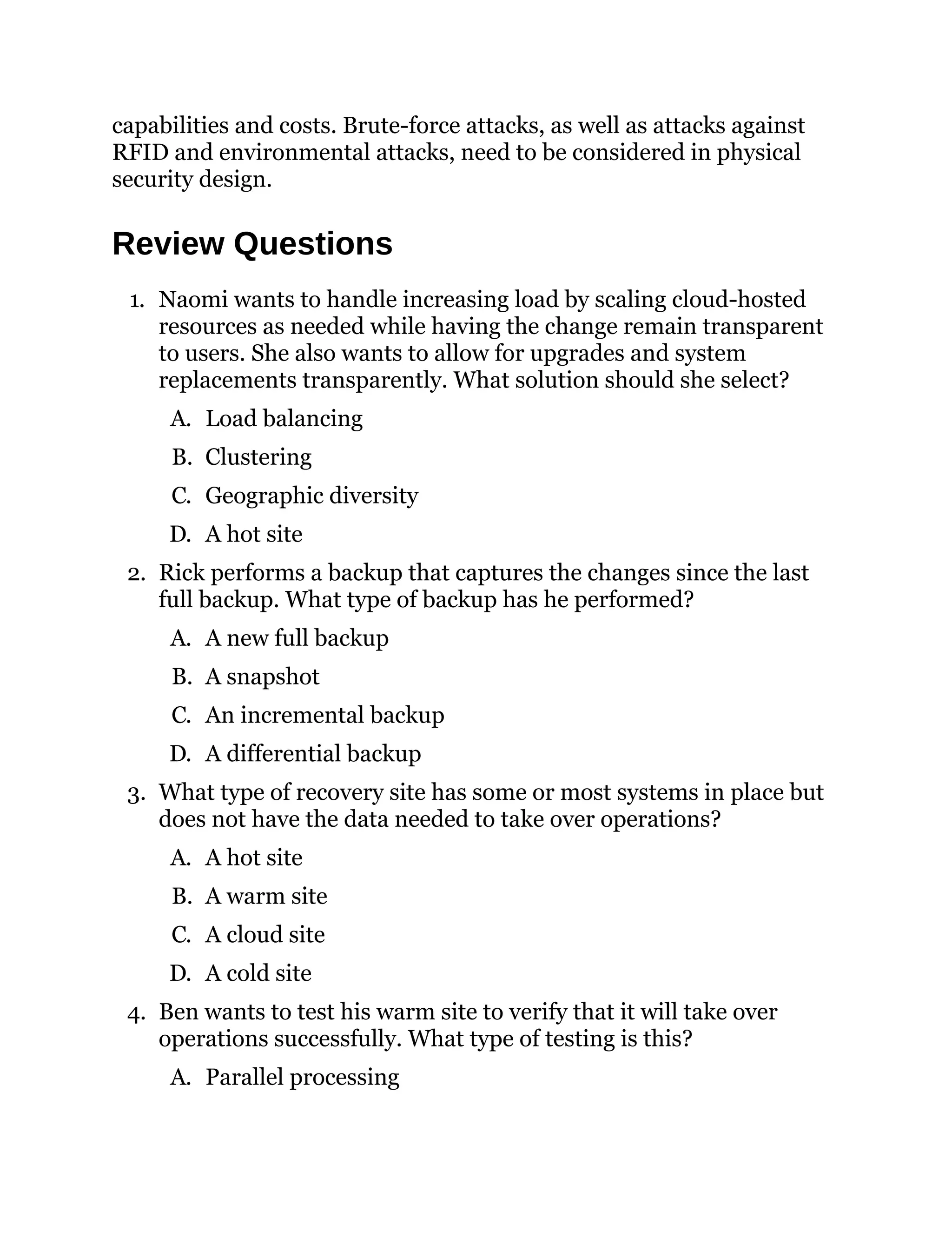 capabilities and costs. Brute-force attacks, as well as attacks against
RFID and environmental attacks, need to be considered in physical
security design.
Review Questions
1. Naomi wants to handle increasing load by scaling cloud-hosted
resources as needed while having the change remain transparent
to users. She also wants to allow for upgrades and system
replacements transparently. What solution should she select?
A. Load balancing
B. Clustering
C. Geographic diversity
D. A hot site
2. Rick performs a backup that captures the changes since the last
full backup. What type of backup has he performed?
A. A new full backup
B. A snapshot
C. An incremental backup
D. A differential backup
3. What type of recovery site has some or most systems in place but
does not have the data needed to take over operations?
A. A hot site
B. A warm site
C. A cloud site
D. A cold site
4. Ben wants to test his warm site to verify that it will take over
operations successfully. What type of testing is this?
A. Parallel processing
 