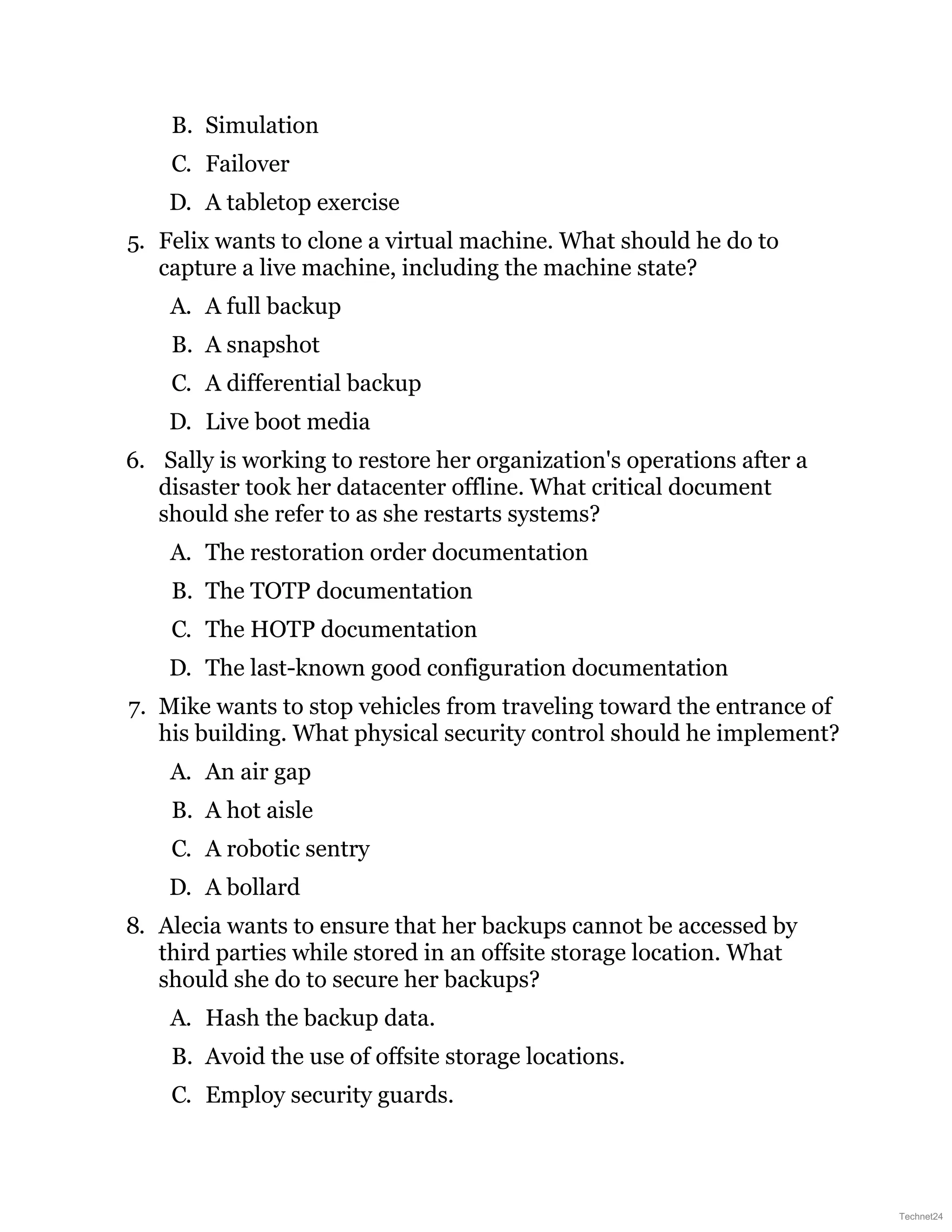 B. Simulation
C. Failover
D. A tabletop exercise
5. Felix wants to clone a virtual machine. What should he do to
capture a live machine, including the machine state?
A. A full backup
B. A snapshot
C. A differential backup
D. Live boot media
6. Sally is working to restore her organization's operations after a
disaster took her datacenter offline. What critical document
should she refer to as she restarts systems?
A. The restoration order documentation
B. The TOTP documentation
C. The HOTP documentation
D. The last-known good configuration documentation
7. Mike wants to stop vehicles from traveling toward the entrance of
his building. What physical security control should he implement?
A. An air gap
B. A hot aisle
C. A robotic sentry
D. A bollard
8. Alecia wants to ensure that her backups cannot be accessed by
third parties while stored in an offsite storage location. What
should she do to secure her backups?
A. Hash the backup data.
B. Avoid the use of offsite storage locations.
C. Employ security guards.
Technet24
 