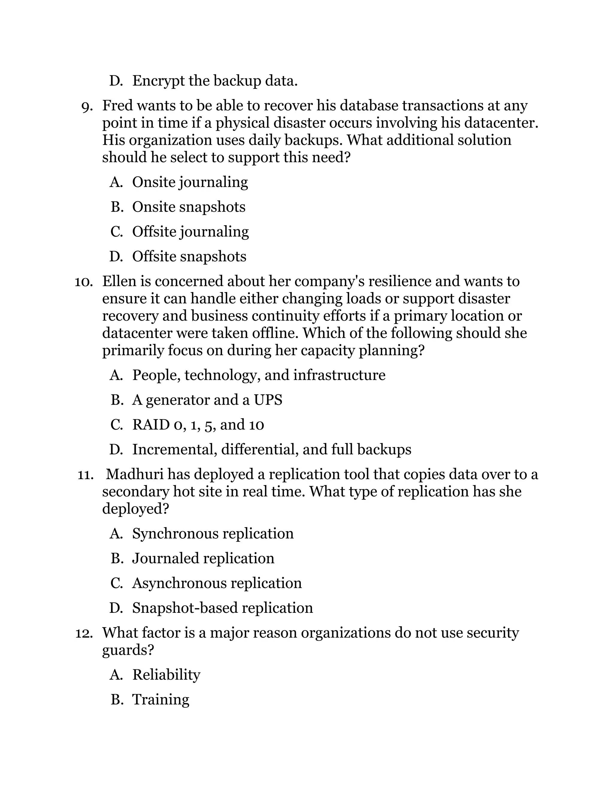 D. Encrypt the backup data.
9. Fred wants to be able to recover his database transactions at any
point in time if a physical disaster occurs involving his datacenter.
His organization uses daily backups. What additional solution
should he select to support this need?
A. Onsite journaling
B. Onsite snapshots
C. Offsite journaling
D. Offsite snapshots
10. Ellen is concerned about her company's resilience and wants to
ensure it can handle either changing loads or support disaster
recovery and business continuity efforts if a primary location or
datacenter were taken offline. Which of the following should she
primarily focus on during her capacity planning?
A. People, technology, and infrastructure
B. A generator and a UPS
C. RAID 0, 1, 5, and 10
D. Incremental, differential, and full backups
11. Madhuri has deployed a replication tool that copies data over to a
secondary hot site in real time. What type of replication has she
deployed?
A. Synchronous replication
B. Journaled replication
C. Asynchronous replication
D. Snapshot-based replication
12. What factor is a major reason organizations do not use security
guards?
A. Reliability
B. Training
 