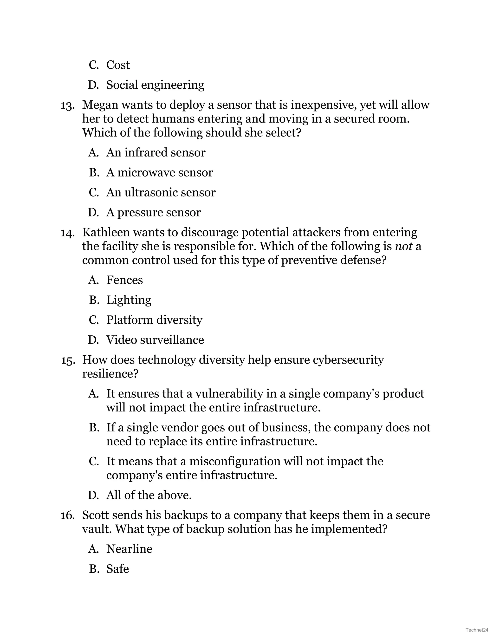C. Cost
D. Social engineering
13. Megan wants to deploy a sensor that is inexpensive, yet will allow
her to detect humans entering and moving in a secured room.
Which of the following should she select?
A. An infrared sensor
B. A microwave sensor
C. An ultrasonic sensor
D. A pressure sensor
14. Kathleen wants to discourage potential attackers from entering
the facility she is responsible for. Which of the following is not a
common control used for this type of preventive defense?
A. Fences
B. Lighting
C. Platform diversity
D. Video surveillance
15. How does technology diversity help ensure cybersecurity
resilience?
A. It ensures that a vulnerability in a single company's product
will not impact the entire infrastructure.
B. If a single vendor goes out of business, the company does not
need to replace its entire infrastructure.
C. It means that a misconfiguration will not impact the
company's entire infrastructure.
D. All of the above.
16. Scott sends his backups to a company that keeps them in a secure
vault. What type of backup solution has he implemented?
A. Nearline
B. Safe
Technet24
 