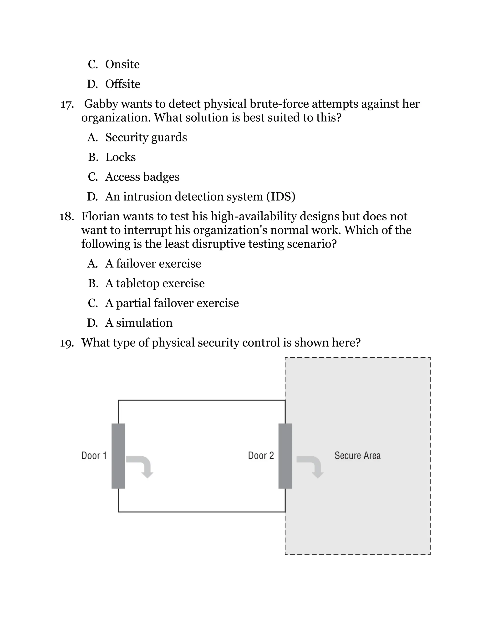 C. Onsite
D. Offsite
17. Gabby wants to detect physical brute-force attempts against her
organization. What solution is best suited to this?
A. Security guards
B. Locks
C. Access badges
D. An intrusion detection system (IDS)
18. Florian wants to test his high-availability designs but does not
want to interrupt his organization's normal work. Which of the
following is the least disruptive testing scenario?
A. A failover exercise
B. A tabletop exercise
C. A partial failover exercise
D. A simulation
19. What type of physical security control is shown here?
 