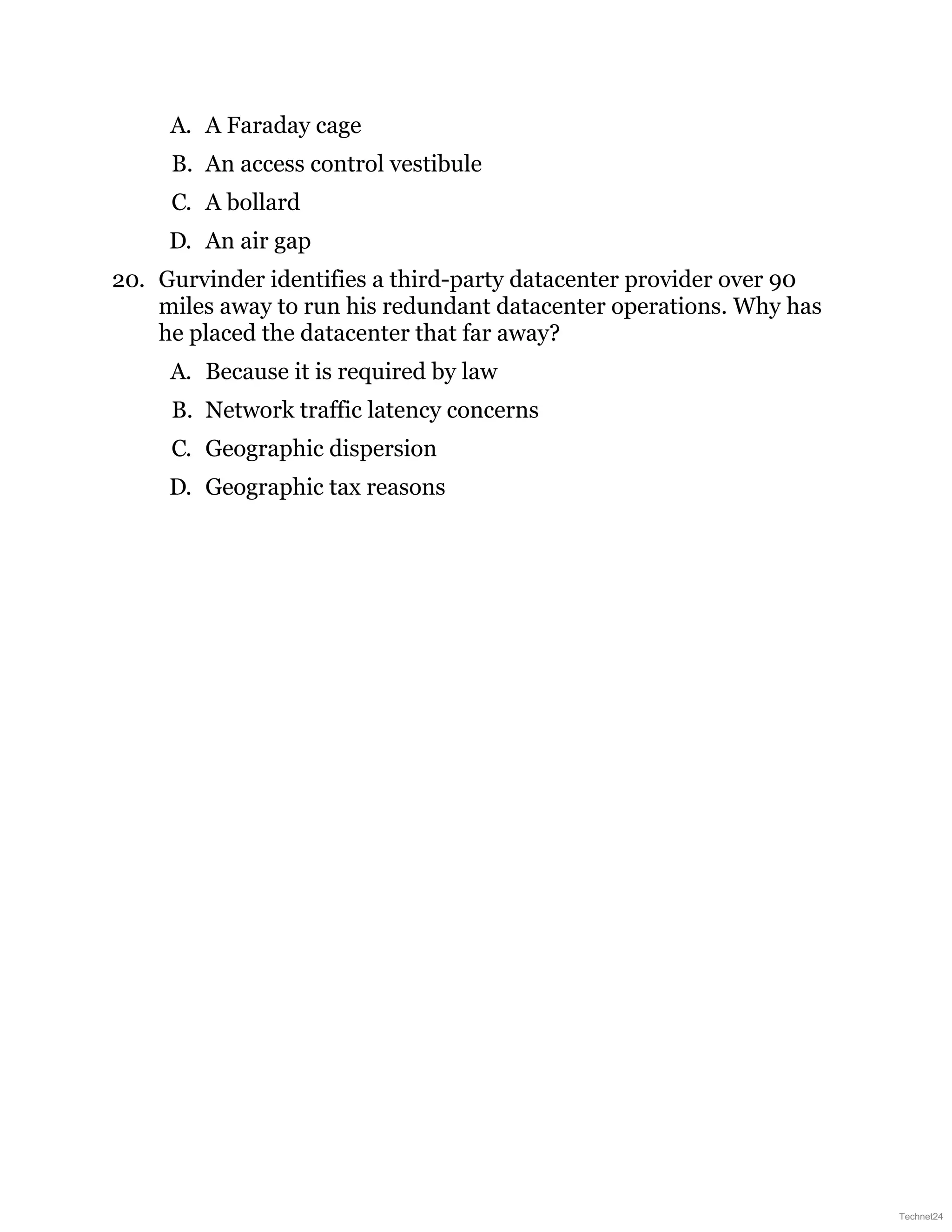 A. A Faraday cage
B. An access control vestibule
C. A bollard
D. An air gap
20. Gurvinder identifies a third-party datacenter provider over 90
miles away to run his redundant datacenter operations. Why has
he placed the datacenter that far away?
A. Because it is required by law
B. Network traffic latency concerns
C. Geographic dispersion
D. Geographic tax reasons
Technet24
 